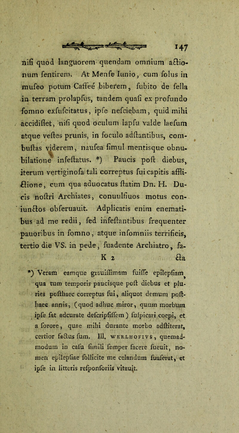 nifi quod languorem quendam omnium aflio- num fentirero* At Menfe lunio, cum folus in mufeo potum Caflee biberem , fubito de fella in-terram prolapfus, tandem quafi ex* profundo fomno exfufcitatus, ipfe nefciebam, quid mihi accidiflet, nili quod oculum lapfu valde laefum atque veftes prunis, in foculo adflantibus, com* buflas viderem, nunfea fimul mentisque obnu- bilatione infeftatus. *) Paucis poft diebus, iterum vertiginofa tali correptus fui capitis affli- flione, cum qua aduocatus fiatim Dn. H. Du- cis nofiri Archiafces, conuubiuos motus con- iunflos obferuauit. Adplicatis enim enemati- bus ad me redii, fed infeftantibus frequenter pauoribus in fomno, atque infomniis terrificis, tertio die VS. in pede, fuadente Archiatro, fa- K z aa *) Veram eamque grsuiffimam fuiffe epilepfiam^ qua tum temporis paueisque poft diebus et plu- ries pofthaec correptus fui, aliquot demum pofl- haec annis, (quod adhuc miror, quum morbum ipfe fat adcurate defcripfiflem ) fufpicari coepi, et a forore, quae mihi durante morbo adftiterat, certior faSlus fum. 111. werlbofivs, quemad- modum in cafu limiti femper facere fueuit, no- men epilepliae follicite me celandum fuaferat, et ipfe in litteris refponforiis vrtmqt.