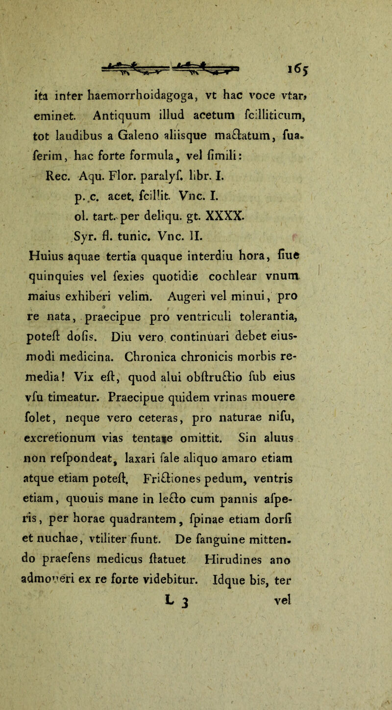 ita inter haemorrhoidagoga, vt hac voce vtar> eminet. Antiquum illud acetum fcilliticum, tot laudibus a Galeno aliisque maftatum, fua* ferim, hac forte formula, vel fimili: Rec. Aqu. Flor, paralyf. libr. I. p. c. acet, {cillit. Vnc. I. ol. tart. per deliqu. gt. XXXX. Syr. fl. tunic* Vnc. II. Huius aquae tertia quaque interdiu hora, fiue quinquies vel fexies quotidie cochlear vnum maius exhiberi velim. Augeri vel minui, pro re nata, praecipue pro ventriculi tolerantia, poteft dolis. Diu vero, continuari debet eius- modi medicina. Chronica chronicis morbis re- media! Vix eft, quod alui obftru&io fub eius vfu timeatur. Praecipue quidem vrinas mouere folet, neque vero ceteras, pro naturae nifu, excretionum vias tenta*e omittit. Sin aluus non refpondeat, laxari fale aliquo amaro etiam atque etiam poteft. Fri&iones pedum, ventris etiam, quouis mane in le£to cum pannis afpe- ris, per horae quadrantem, fpinae etiam dorfi et nuchae, vtiliter fiunt. De fanguine mitten. do praefens medicus ftatuet Hirudines ano admoneri ex re forte videbitur. Idque bis, ter L 3 vel