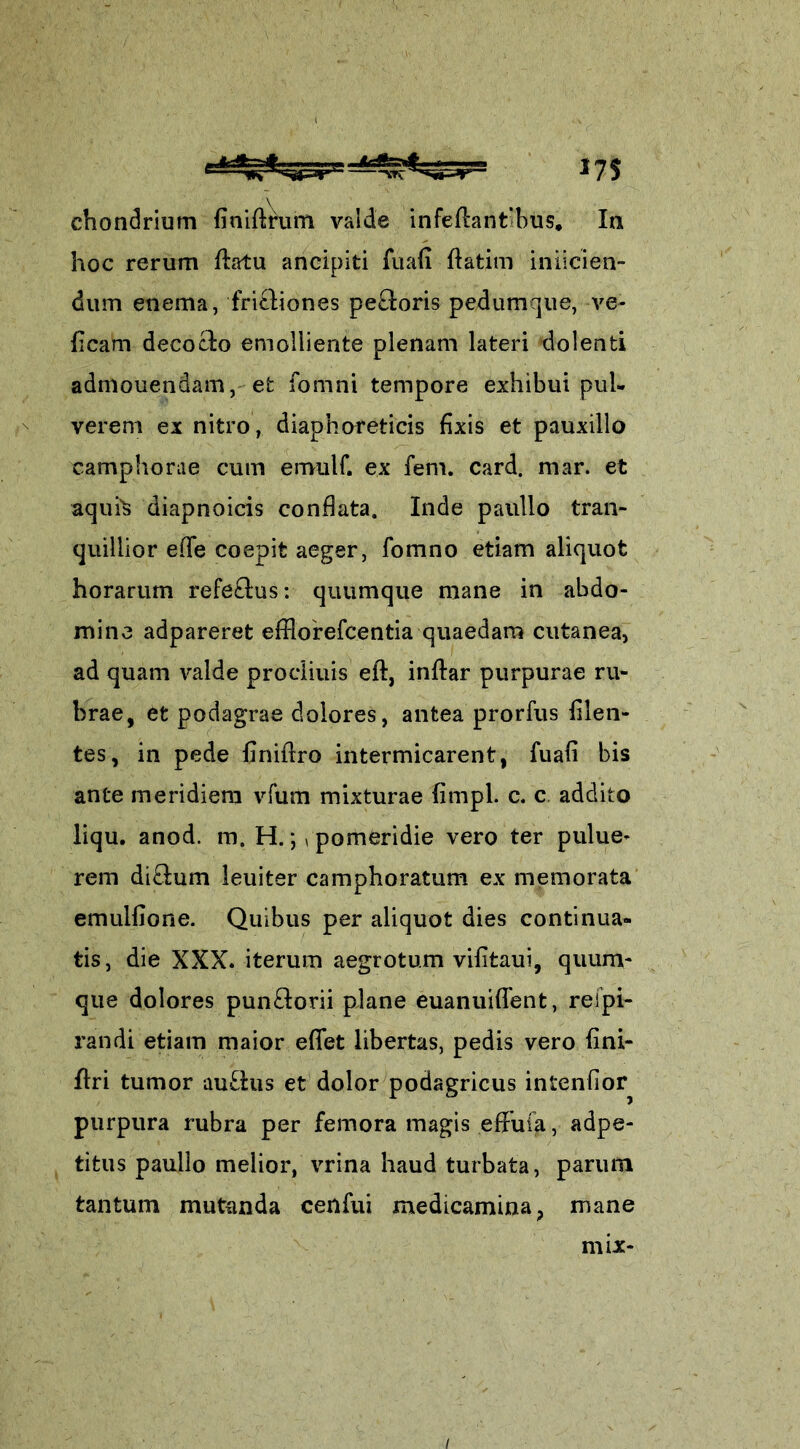 chondrium finifmim valde infeftantibus. In hoc rerum fhtu ancipiti fuafi ftatim iniicien- dum enema, frictiones pe£loris pedumque, ve- ficam decoclo emolliente plenam lateri dolenti admouendam, efc fomni tempore exhibui pul- verem ex nitro, diaphoreticis fixis et pauxillo camphorae cum emulf. ex fem. card. niar. et aquis diapnoicis conflata. Inde paullo tran- quillior efle coepit aeger, fomno etiam aliquot horarum refe&us: quumque mane in abdo- mine adpareret efflorefcentia quaedam cutanea, ad quam valde procliuis eft, inftar purpurae ru- brae, et podagrae dolores, antea prorfus Alen- tes, in pede flniflro intermicarent, fuafi bis ante meridiem vfum mixturae fimpl. c. c addito liqu. anod. m. H. *,, pomeridie vero ter pulue- rem di&um leuiter camphoratum ex memorata emulfione. Quibus per aliquot dies continua- tis, die XXX. iterum aegrotum vifitaui, quum- que dolores pun£lorii plane euanuiflent, reipi- randi etiam maior effet libertas, pedis vero fini- flri tumor au£his et dolor podagricus intenfior purpura rubra per femora magis effufa, adpe- titus paullo melior, vrina haud turbata, parum tantum mutanda cenfui medicamina, mane mix-