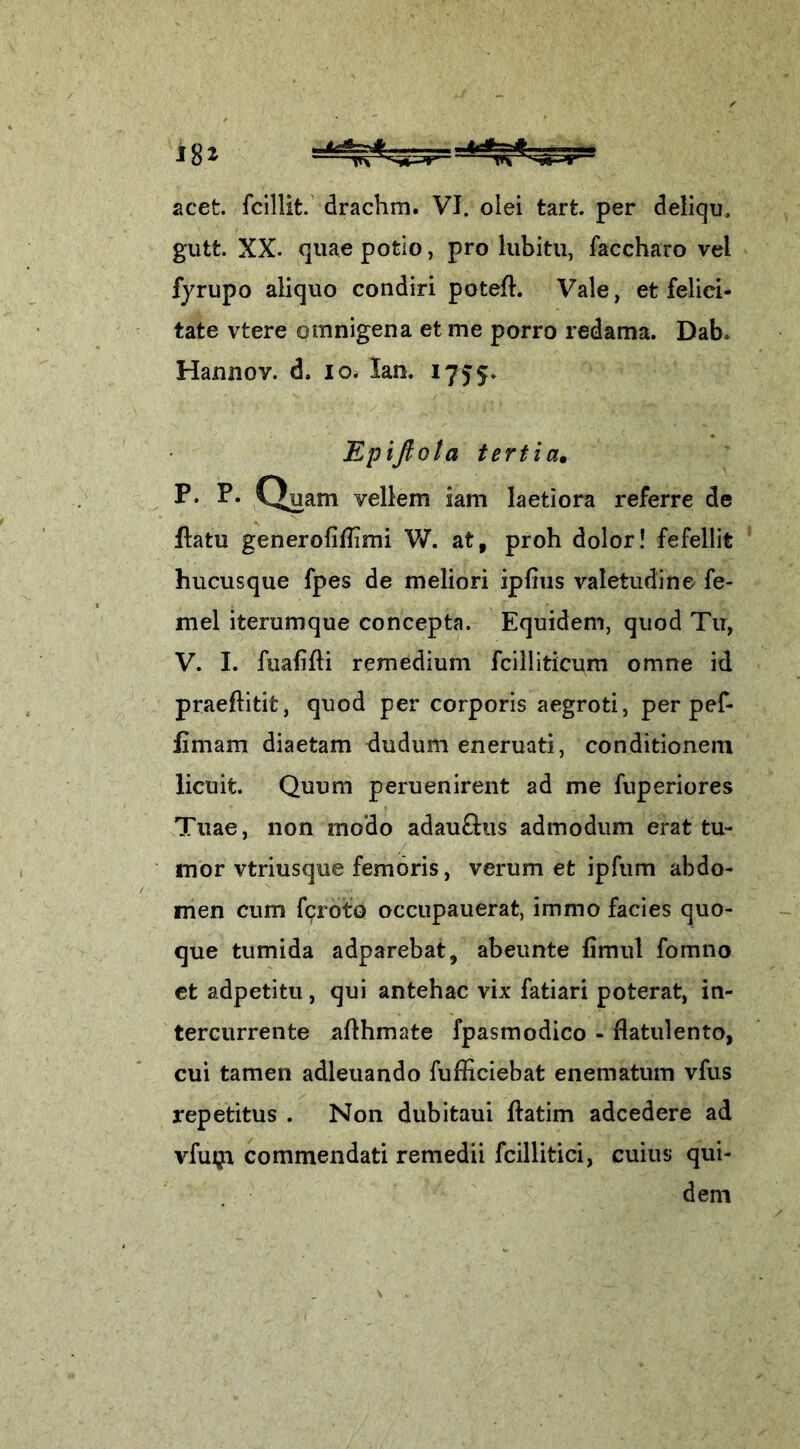 gutt. XX. quae pofeio, pro lubitu, faccharo vel fyrupo aliquo condiri poteft. Vale, et felici- tate vtere omnigena et me porro redama. Dab. Hannov. d, io. lan. 1755. Epiftota tertia. P. P‘ Quam vellem iam laetiora referre de ftatu generofiflimi W. at, proh dolor! fefellit hucusque fpes de meliori ipfrus valetudine fe- mel iterumque concepta. Equidem, quod Tu, V. I. fuafifti remedium fcilliticum omne id praeftitifc, quod per corporis aegroti, per pef- iimam diaetam dudum eneruati, conditionem licuit. Quum peruenirent ad me fuperiores Tuae, non modo adau&us admodum erat tu- mor vtriusque femoris, verum et ipfum abdo- men cum fcroto occupauerat, immo facies quo- que tumida adparebat, abeunte fimul fomno et adpetitu, qui antehac vix fatiari poterat, in- tercurrente aflhmate fpasmodico - rlatulento, cui tamen adleuando fufficiebat enematum vfus repetitus . Non dubitaui ftatim adcedere ad vfum commendati remedii fcillitici, cuius qui- dem