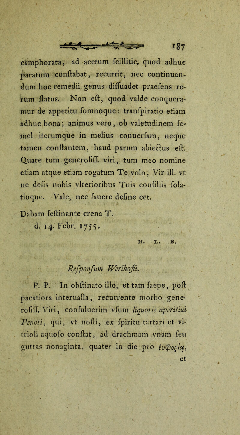 camphorata, ad acetum fcillitic, quod adhuc paratum conflabat, recurrit, nec continuan- dum hoc remedii genus diffuadet praefens re» rum flatus. Non efl, quod valde conquera- mur de appetitu fomnoque: tranfpiratio etiam adhuc bona; animus vero, ob valetudinem fe- mei iterumque in melius conuerfam, neque tamen conflantem, haud parum abie£lus efl. Quare tum generofifT. viri, tum meo nomine etiam atque etiam rogatum Te volo, Vir ili. vt ne defis nobis vlterioribus Tuis confiliis fola- tioque. Vale, nec fauere deline cet Dabam feflinante crena T. d. 14. Febr, 1755. H. X*. B® Refponfum Werlhofii. P. P. In obflinato illo, ettamfaepe, poli pacatiora interualla, recurrente morbo gene- ro filh Viri, confuluerim vfum liquoris aperitiul Penoti, qui, vt nofli, ex f piri tu t artari et vi- trioli aquofo conflat, ad drachmam vnam feu guttas nonaginta, quater in die pro h(pog!cc} et