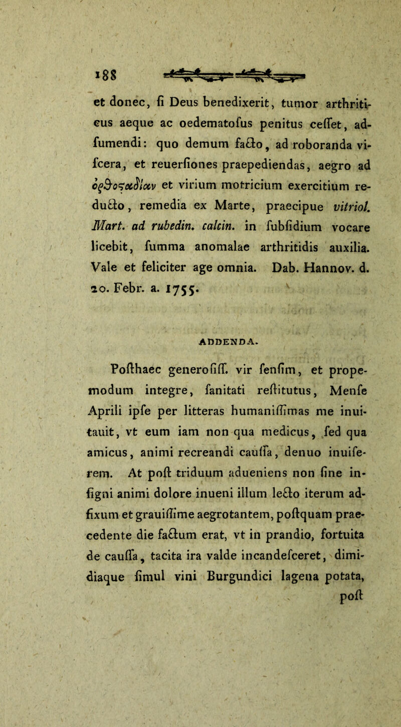 et donec, fi Deus benedixerit, tumor arthriti- cus aeque ac oedematofus penitus cedet, ad- fumendi: quo demum fa&o, ad roboranda vi- fcera, et reuerfiones praepediendas, aegro ad cfoosetSlxv et virium motricium exercitium re- du&o, remedia ex Marte, praecipue vitriol. Mart. ad rubedin♦ calcin. in fubfidium vocare licebit, fumma anomalae arthritidis auxilia. Vale et feliciter age omnia. Dab. Hannov. d. 10. Febr. a. 1755. ADDENDA. Pofthaec generofid”. vir fenfim, et prope- modum integre, fanitati reditutus, Menfe Aprili ipfe per litteras humanifiirnas me inui- tauit, vt eum iam non qua medicus, fed qua amicus, animi recreandi cauda, denuo inuife- rem. At pod triduum adueniens non fine in- figni animi dolore inueni illum le£to iterum ad- fixum et grauifiime aegrotantem, podquam prae» cedente die fa£tum erat, vt in prandio, fortuita de cauffa, tacita ira valde incandefceret, dimi- diaque fimul vini Burgundici lagena potata, pod