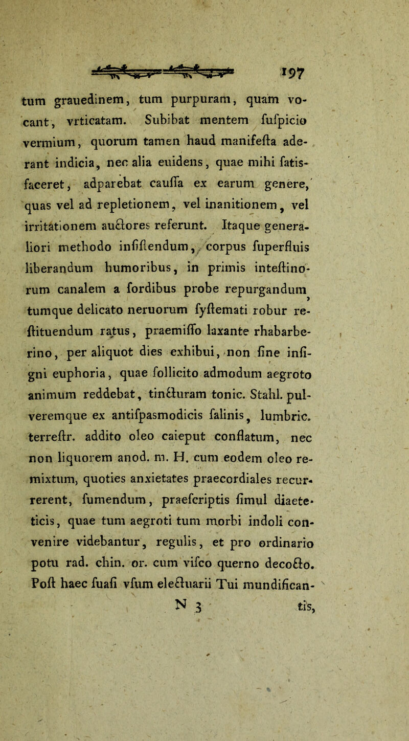 tum grauedinem, tum purpuram, quam vo- cant, vrticatam. Subibat mentem fufpicio vermium, quorum tamen haud manifefta ade- rant indicia, nec alia euidens, quae mihi fatis- faceret, adparebat cauffa ex earum genere, quas vel ad repletionem, vel inanitionem, vel irritationem auftores referunt. Itaque genera- liori methodo infifiendum, corpus fuperfluis liberandum humoribus, in primis inteftino- rum canalem a fordibus probe repurgandum tumque delicato neruorum fyttemati robur re- ftituendum ratus, praemitto laxante rhabarbe- rino, per aliquot dies exhibui, non fine infi- gni euphoria, quae follicito admodum aegroto animum reddebat, tin&uram tonic. Stahl. pul- veremque ex antifpasmodicis falinis, lumbric. terrettr. addito oleo caieput conflatum, nec non liquorem anod. m. H. cum eodem oleo re- mixtum, quoties anxietates praecordiales recur- rerent, fumendum, praefcriptis fimul diaete- ticis , quae tum aegroti tum morbi indoli con- venire videbantur, regulis, et pro ordinario potu rad. chin. or. cum vifco querno deco&o. Poft haec fuafi vfum elecluarii Tui mundifican- N 3 ti's,