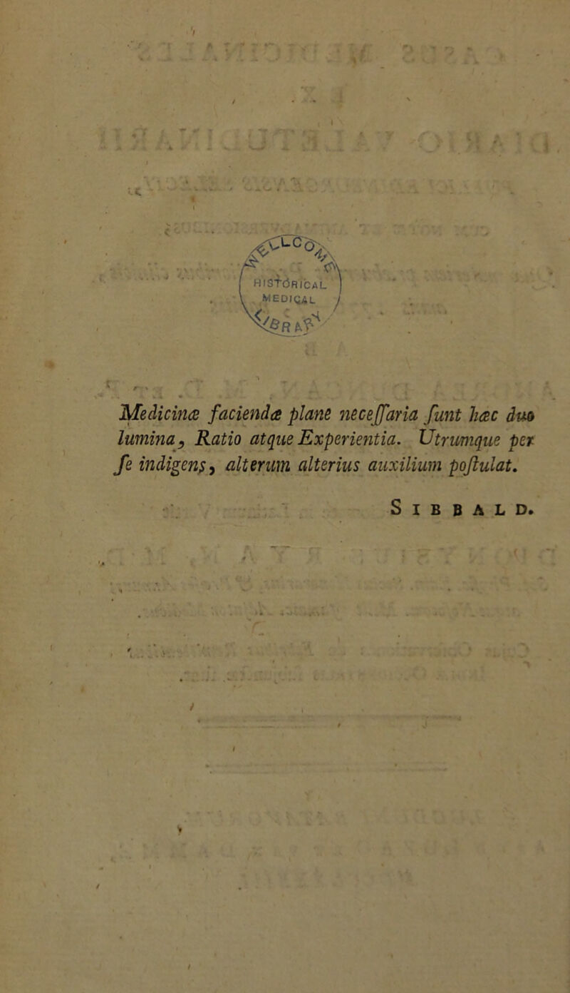 T * b » - ;• — \t' *> V-. C. I* t * Medicina facienda plane neceffaria funt hac dm lumina. Ratio atque Experientia. Utrumque per fe indigens, alterum alterius auxilium pojlulat. S I B B A L D. *