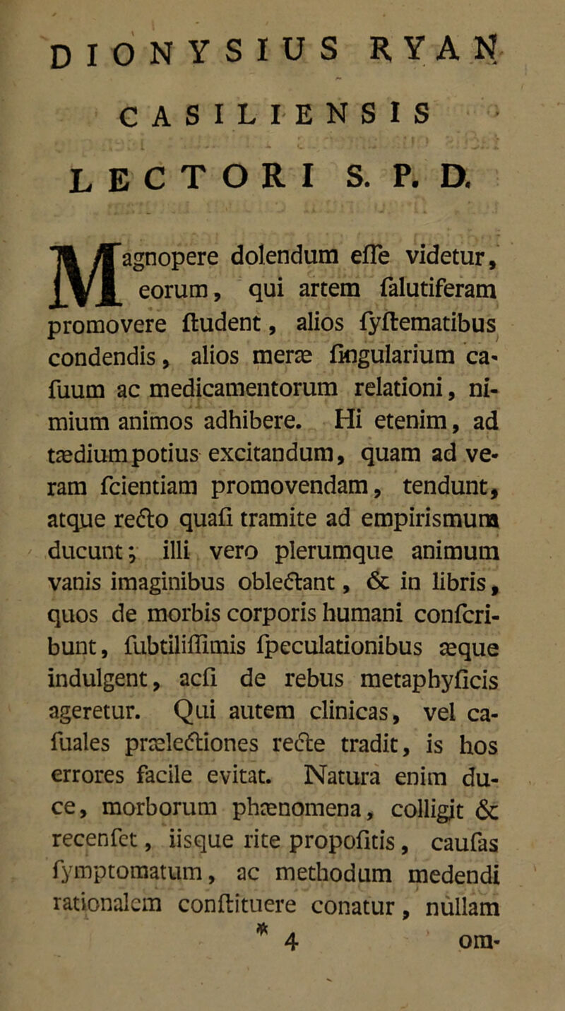 CASILI-ENSIS lectori s. p. d. Magnopere dolendum efle videtur, eorum, qui artem falutiferam promovere {ludent, alios fyftematibus condendis, alios merae fingularium ca- fuum ac medicamentorum relationi, ni- mium animos adhibere. Hi etenim, ad taedium potius excitandum, quam ad ve- ram fcientiam promovendam, tendunt, atque reflo quafi tramite ad empirismura ducunt*, illi vero plerumque animum vanis imaginibus obleflant, & in libris, quos de morbis corporis humani confcri- bunt, fubtiliffimis fpeculationibus aeque indulgent, acfi de rebus metaphyficis ageretur. Qui autem clinicas, vel ca- fuales praelefliones refte tradit, is hos errores facile evitat. Natura enim du- ce, morborum phaenomena, colligit & recenfct, iisque rite propofitis, caufas fymptomatum, ac methodum medendi rationalem conftttuere conatur, nullam ora-