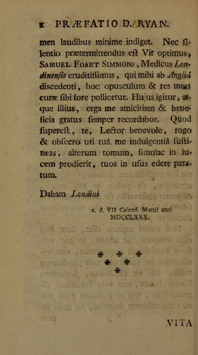 men laudibus minime indiget. Nec fi* lentio praetermittendus eft Vir optimus, Samuel Foart Simmons , Medicus Lon* dinenfis eruditiffimus, qui mihi ab Anglid discedenti, hoc opusculum & res meas curae fibifore pollicetur. Hujus igitur, at* que illius, erga me amicitiam & bene- ficia gratus femper recordabor. Quod fupereft, te, Le&or benevole, rogo & obfecro uti tua me indulgentia. fufti- neas, alterum tomum, fimulac in lu- cem prodierit, tuos in ufus edere para- tum. . i 1 ’ p J f • _ ' ■+■» Dabam Londini a. d. VII Catend. Martii anni MDCCLXXX. * * * * * 4? i VITA