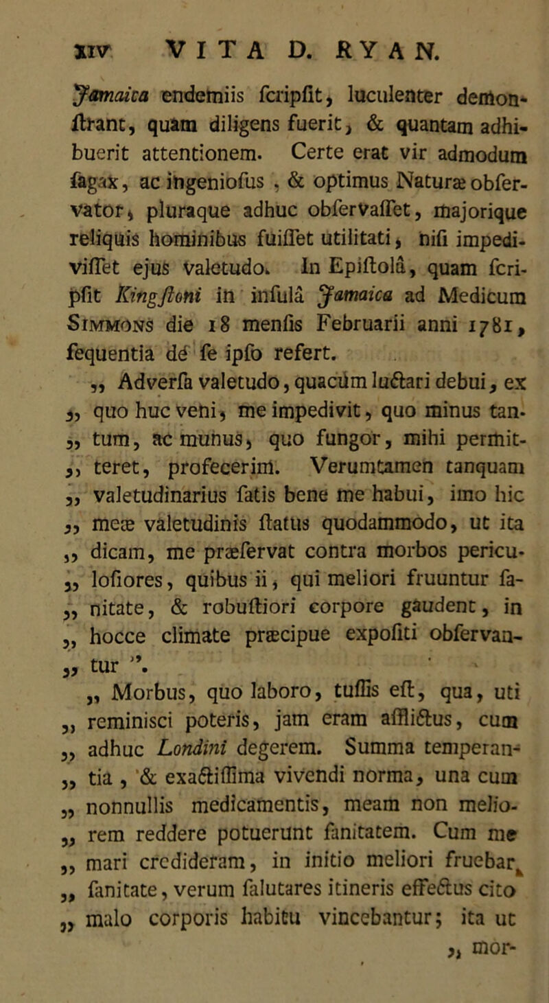 Jamaica endemiis fcripfit, luculenter demon- ilrant, quam diligens fuerit, & quantam adhi- buerit attentionem. Certe erat vir admodum fagax, ac ingeniofus . & optimus Natura; obfer- vator, pluraque adhuc obferValTet, majorique reliquis hominibus fuiffet utilitati, nifi impedi- vilTet ejus valetudo* In Epiftold, quam fcri- pfit Kingftoni in infula Jamaica ad Medicum Simmons die 18 menfis Februarii anni 1781, fequentia dd fe ipfo refert. ,, Adverfa valetudo, quacUm lu&ari debui, ex „ quo huc veni} me impedivit, quo minus tan- „ tum, ac munus, quo fungor, mihi permit- ,, teret, profecerim. Verumtamen tanquam ,, valetudinarius fatis bene me habui, imo hic „ meie valetudinis flatus quodammodo, ut ita „ dicam, me praefervat contra morbos pericu- 3, lofiores, quibus ii, qui meliori fruuntur fa- 3, nitate, & robultiori corpore gaudent, in „ hocce climate pracipue expoliti obfervan- 3, tur *\ „ Morbus, quo laboro, tuffis ell, qua, uti „ reminisci poteris, jam eram affliftus, cum „ adhuc Londini degerem. Summa temperan- 3, tia , & exaftiflima vivendi norma, una cum „ nonnullis medicamentis, meam non melio- ,3 rem reddere potuerunt fanitatem. Cum me 3, mari credideram, in initio meliori fruebark „ fanitate, verum falutares itineris effeftus cito j, malo corporis habitu vincebantur; ita ut „ mor-