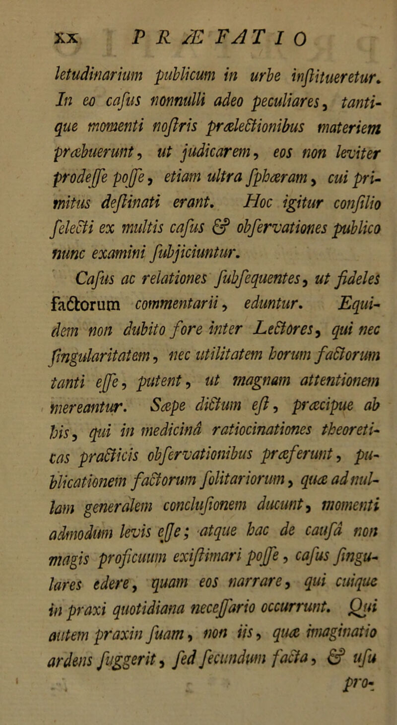 letudinarium publicum in urbe inftitueretur. In eo cafus nonnulli adeo peculiares, tanti- que momenti noftris praleStionibus materiem proluerunt, ut judicarem, eos non leviter prode(fe pojje, etiam ultra fphoram, cui pri- mitus deflinati erant. ii/oc igitur confilio felecti ex multis cafus & obfervationes publico nunc examini fubjichmtur. Cafus ac relationes fubfequentes, ut fideles fa&orum commentarii, eduntur. non dubito fore inter Le&ores, qui nec fingularitatem, «ec utilitatem horum fa&orum tanti efe, putent, ut magnam attentionem mereantur. Sape di&um efi, praecipue ab his, qui in medicina ratiocinationes theoreti- m pra&icis obfervationibus proferunt, pu- blicationem factorum f olitur iorum, quo ad nul- lam generalem conclufionem ducunt, momenti admodum levis efi e; atque hac de caufd non magis proficuum exiftimari pojfe, cafus fingu- lares edere, quam eos narrare, qui cuique in praxi quotidiana necefiario occurrunt. jQui autem praxi'n fuam, non iis, qua imaginatio ardens fuggerit, fed fecundum facta, & ufu pr<b i