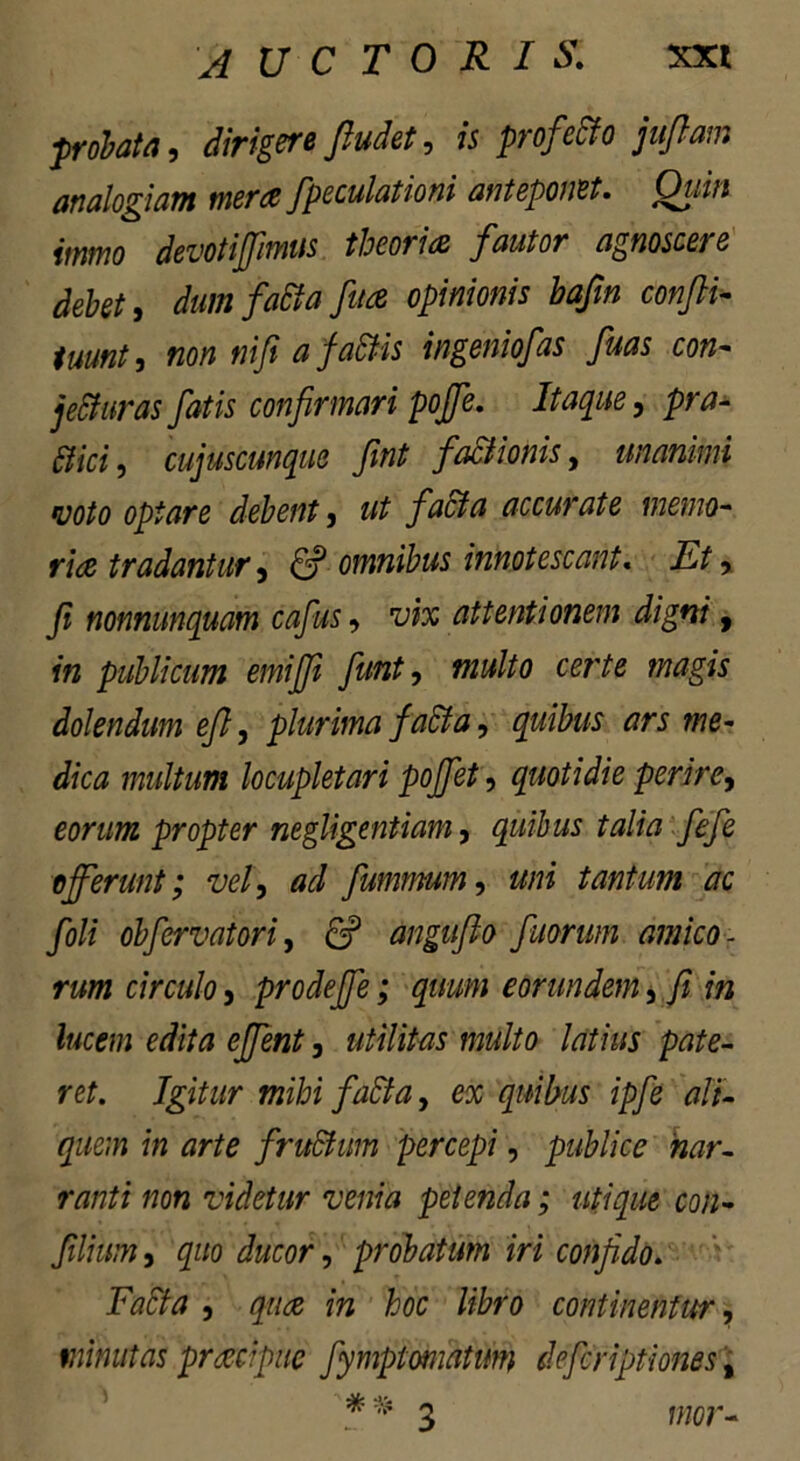 probata, dirigere Jludet, 75 profecto jufiam analogiam mera fpeculationi anteponet. Oiiin itnmo devotijfimus theoria fautor agnoscere debet, dum fatta fuce opinionis bafm confli- tmnt, «0/7 nifi a faSHs ingeniofas fluas con- jecturas fatis confirmari poflfe. Itaque, pra- dici, cujuscunque fint factionis, unanimi voto optare debent, ut facta accurate memo- ria tradantur, & omnibus innotescant. Et> fi nonnunquam caflus, wx attentionem digni, 7« publicum emiflfi fiunt, certe magis dolendum eft, plurima facta, quibus ars me- dica multum locupletari pojfct, quotidie perire, eorum propter negligentiam, quibus talia fefe offerunt; vel, ad fummum, 22/72 tantum ac foli obfervatori, 6? anguflo fluorum amico- rum circulo 5 prodeffe; quum eorundem, /? 772 Jttce/72 efflent, utilitas multo latius pate- ret. Igitur mihi faEta, ex quibus ipfe ali- quem in arte fruSfum percepi, publice nar- ranti non videtur venia petenda; utique con- filium, quo ducor, probatum iri confido. Facta , 272 hoc libro continentur, minutas praecipue fymptomatitm deferiptiones, raor-