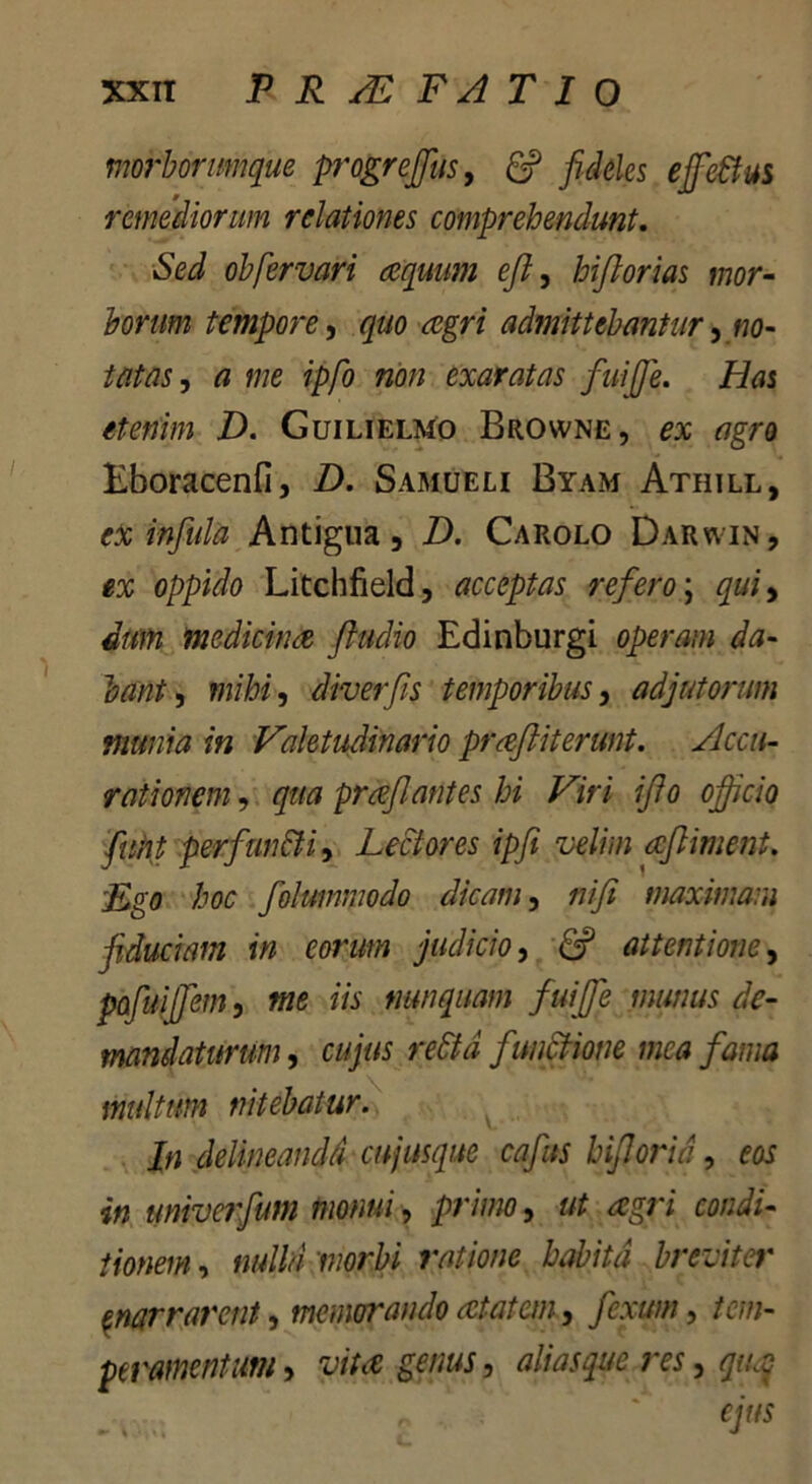 morbormque progrejjus, 6? fideles ejfe&us remediorum relationes comprehendunt. Sed obfervari aequum e fi, hifiorias mor- borum tempore, quo aegri admittebantur, no- tatas , a me ipfo non exaratas fuijfie. Zfas etenim D. Guilielmo Browne, tfgro Eboracenfi, Z). Samueli Byam Athill, ex infula Antigna, D. Carolo Darwin, ex oppido Litchfield, acceptas refero; qui, dum medicinae ftudio Edinburgi operam da- bant , mihi, diverfis temporibus, adjutorum munia in Valetudinario praftiterunt. Accu- rationem, qua praeflantes hi Viri ifio officio fuhp perfunfti, Lectores ipfi velim acfliment. Lgo hoc folummodo dicam, nifi maximam fiduciam in eorum judicio, 6? attentione, pafuiffiem, me iis nunquam fuiffie munus de- mandaturum , cujus reStd functione mea fama multum nitebatur. In delineandi cnjusque cafits hifiorid, m univerfum monui, primo, ut agri condi- tionem , nulla morbi ratione habita breviter enarrarent, memorando atatem, fiexutn, /£/»- peramentim, -wte -gjww 5 aliasque res, qaq ejus