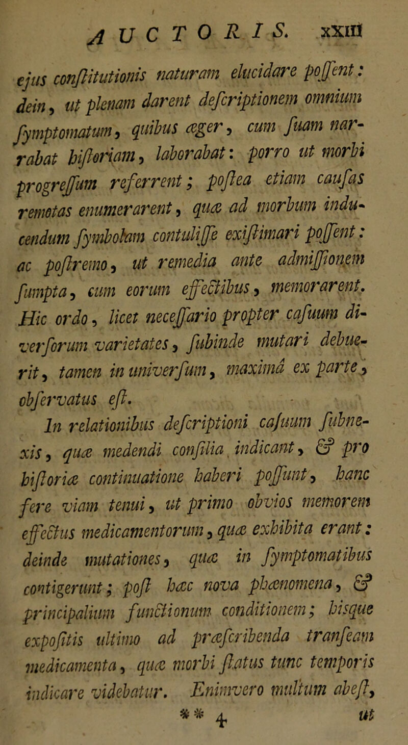 AUCTORIS. xxifl ejus conflitutionis naturam elucidare pojfent: dein, ut plenam darent deferiptionem omnium fymptornatum, quibus ager, cum fuam nar- rabat hiftoriam, laborabat: porro ut morbi progrejfum referrent; poflea etiam caufas remotas enumerarent, quae ad morbum indu- cendum fymbohm contuliffe exi/limari pojfent: ac poftremo, ut remedia ante admiffionem fampta, cum eorum effectibus, memorarent. Hic ordo, licet neceffario propter cafuum di- ver forum varietates, fubinde mutari debue- rit , tamen in miverfum, maxima ex parte, obfervatus efl. In relationibus deferiptioni cajuum fubne- xis, qua medendi conflia, indicant, & pro biforia continuatione haberi poffunt, hanc fere viam tenui, ut primo obvios memorem effectus medicamentorum, qua exhibita erant: deinde mutationes, qua in fymptomatibus contigerunt ,* pofl hac nova phanomena, & principalium functionum conditionem; hisque expofitis ultimo ad praferibenda tranfeam medicamenta, qua morbi fatus tunc temporis indicare videbatur. Enimvero multum abef, # & ^ ut