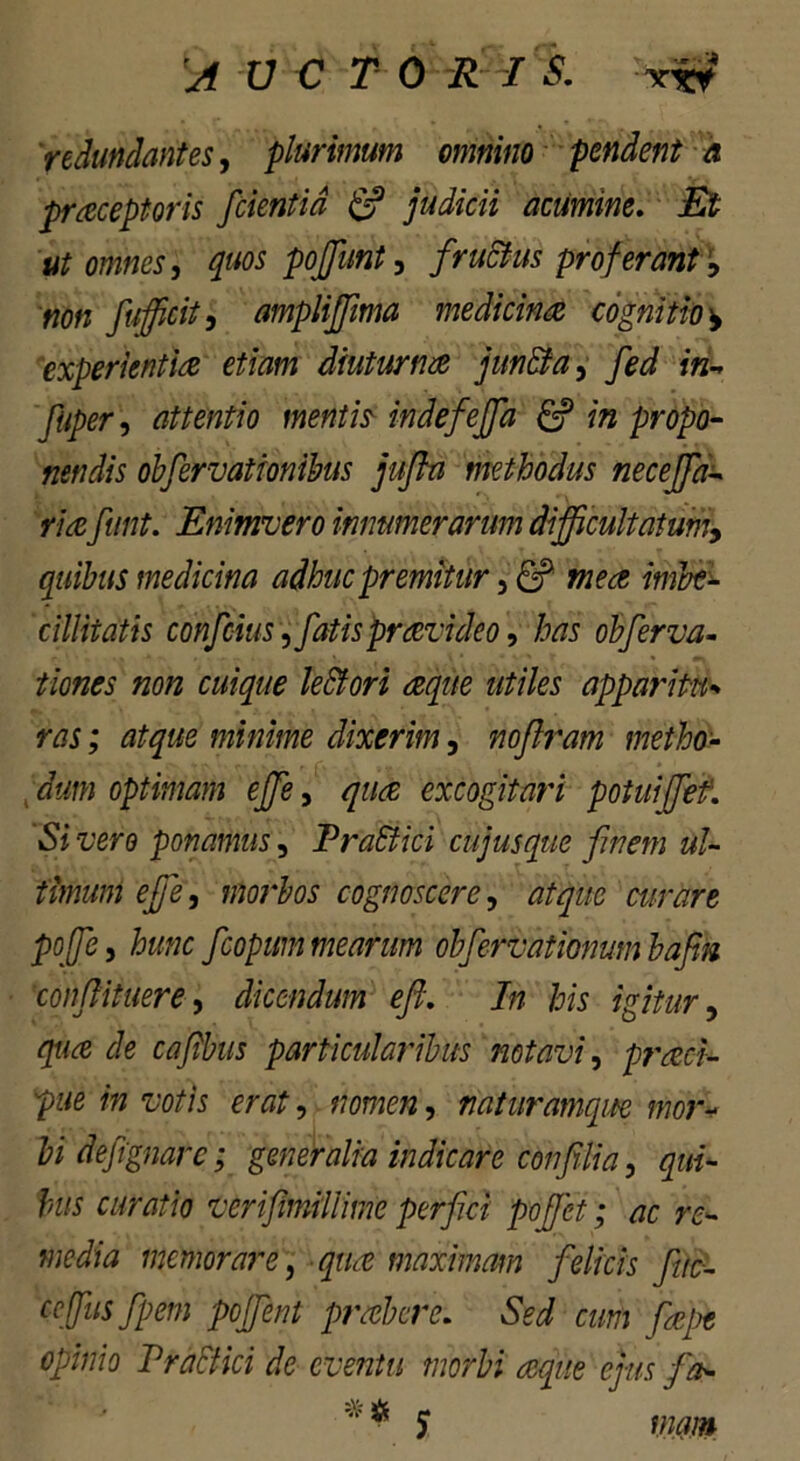 'redundantes, plurimum omnino pendent a praceptoris /cientia & judicii acumine. Et ut omnes, quos poffunt, fructus proferant% non fufficit, amplififima medicina cognitio ^ experientia etiam diuturna jiifi&a, fed in-* fliper, attentio mentis indefejfa in propo- nendis obfiervationibus jufln methodus necejfa- riafunt. Enifnvero innumerarum difficultatum, quibus medicina adhuc premitur, ef wra cillitatis confcius , fatis provideo, te obferva- cuique le&ori aqite utiles apparitu•> te; atque minime dixerim, noflram metho- dum optimam effie, qua excogitari potuif/et. Si vero ponamus, PraSlici cujus que finem ul- timum efie, morbos cognoscere, atque curare pofie, hunc ficopummearim obfiervationumbafim confiititere, dicendum e fi. In his igitur, gtfce particularibus notavi, praeci- pue in votis erat, ?? , naturamque mor- bi defignare; generalia indicare confilia, bus curatio verifimillime perfici pofifet; ac re- media memorare, ^ maximam felicis fuc- ccffusfpem pojfient prober e. SW cum fiepe opinio Praefici de eventu morbi aque ejus fa- ** J wm