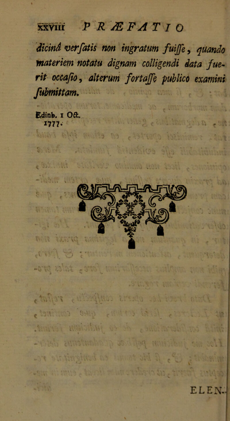 Sxviii P R sE FA T I O - ■ I dicind verfatis non ingratum fuijfe, quando materiem notatu dignam colligendi data fue- rit occafio, alterum fortajfe publico examini fubmittam. Edinb. I 0£t. 1777- V,V • • ■ ■ Vi ' 5 ( • , ELEN..