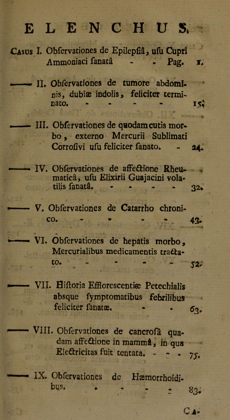 Casus I. Obfervationes de Epilepfii, ufu Cupri Ammoniaci fanati - . Pag. i. —— II* Obfervationes de tumore abdomi- nis, dubiae indolis, feliciter termi- na co. * 15$ * . — III. Obfervationes de quodam cutis mor- bo , externo Mercurii Sublimati Corrofivi ufu feliciter fanato. - a*. IV. Obfervationes de affe&ione Rheu- matici, ufu Elixirii Guajacini vola- tilis fanati. - - - 32* V. Obfervationes de Catarrho chroni- co. 43. VI. Obfervationes de hepatis morbo, Mercurialibus medicamentis trafta- to. - - - - 52; VII. Hiftoria Efflorescentice Petechialis absque fymptomatibus febrilibus feliciter fanatse. - . <53. VIII. Obfervationes de cancrofi qua- dam affeSione in mammi, in qua Ele&ricitas fuit tentata. - - - 75. IX. Obfervationes de Hsraorrhoidi- bus. * Ci-