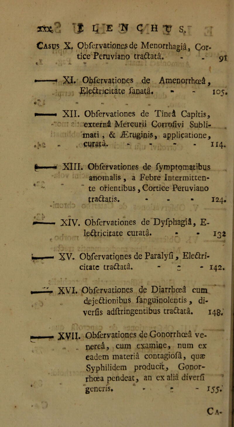 rf sft*3 'I 5Ie ■» C'h -tr 5,- Casus X. Obfervationes de Menorrhagia, Cor- tice Peruviano trattata. - . 91 • , i. * . ' ‘ r t ■ ' XI. Obfervationes de Amenorrhoei, Ele&ncitate fanata. - - 105. •r x - - ’’ . »—■■■« XII. Obfervationes de Tinei Capitis, ^ * externi Mercurii Corrofivi Subli- mati , & iEruginis, applicatione, - .• curata. - - 114. fr-» ■ XIII. Obfervationes de fymptomatibus anomalis , a Febre Intermitten- te orientibus, Cortice Peruviano traftatis. ... 124. —- ■ XIV. Obfervationes de DyfphagiS, E- le&ricitate curata. ? - 132 - XV. Obfervationes de Paralyfi, Elettri- citate trattati. ; 142. XVI. Obfervationes de Diarrhoei cum deje&ionibus fanguinolentis , di- verfis adftringentibus trattata. 149. — XVII. Obfervationes de Gonorrhoei ve- . nerei, cum examioe, num cx eadem materii contagiofi, qua; Syphilidem producit, Gonor- rhoea pendeat, an cxaliadiverfi generis» - • ; - 155.' C A-