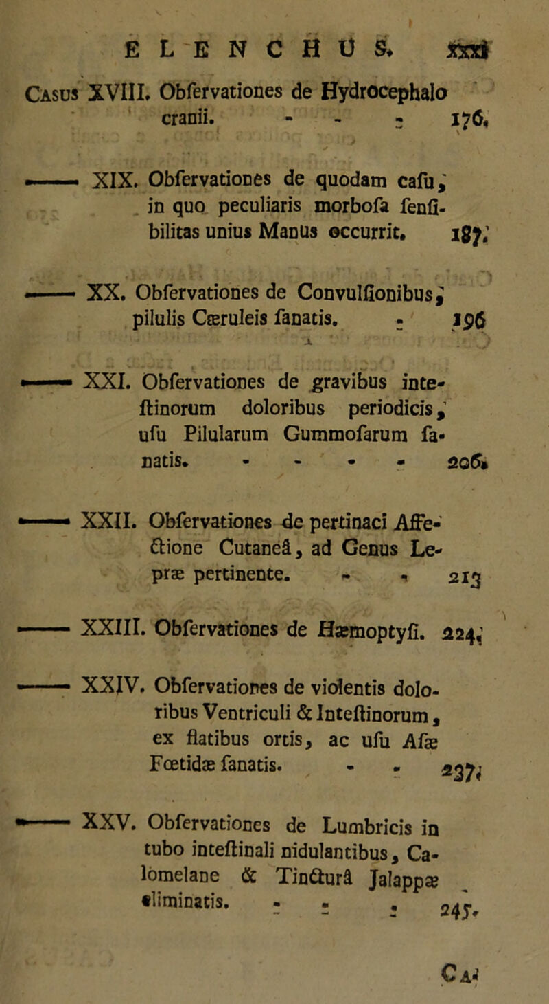 ELENCHUS* xxri Casus XVIII. Obfervationes de Hydrocephalo cranii. - 176, X — XIX. Obfervationes de quodam cafu, in quo peculiaris morbofa fenfi- bilitas unius Manus occurrit. igy; - — XX. Obfervationes de Convulfionibus^ pilulis Coeruleis fanatis. - ip($ X i ■ XXI. Obfervationes de gravibus inte- ftinorum doloribus periodicis, ufu Pilularum Gummofarum fa- natis* - 206* XXII. Obfervationes de pertinaci Affe- ctione Cutanei, ad Genus Le- prae pertinente. - , 213 XXIII. Obfervationes de Haemoptyfi. 224,’ XXIV. Obfervationes de violentis dolo- ribus Ventriculi & Inteftinorum, ex flatibus ortis, ac ufu Afae Foetidae fanatis. XXV. Obfervationes de Lumbricis in tubo inteftinali nidulantibus, Ca- lomelane & TinCturd Jalappae «liminatis. - .