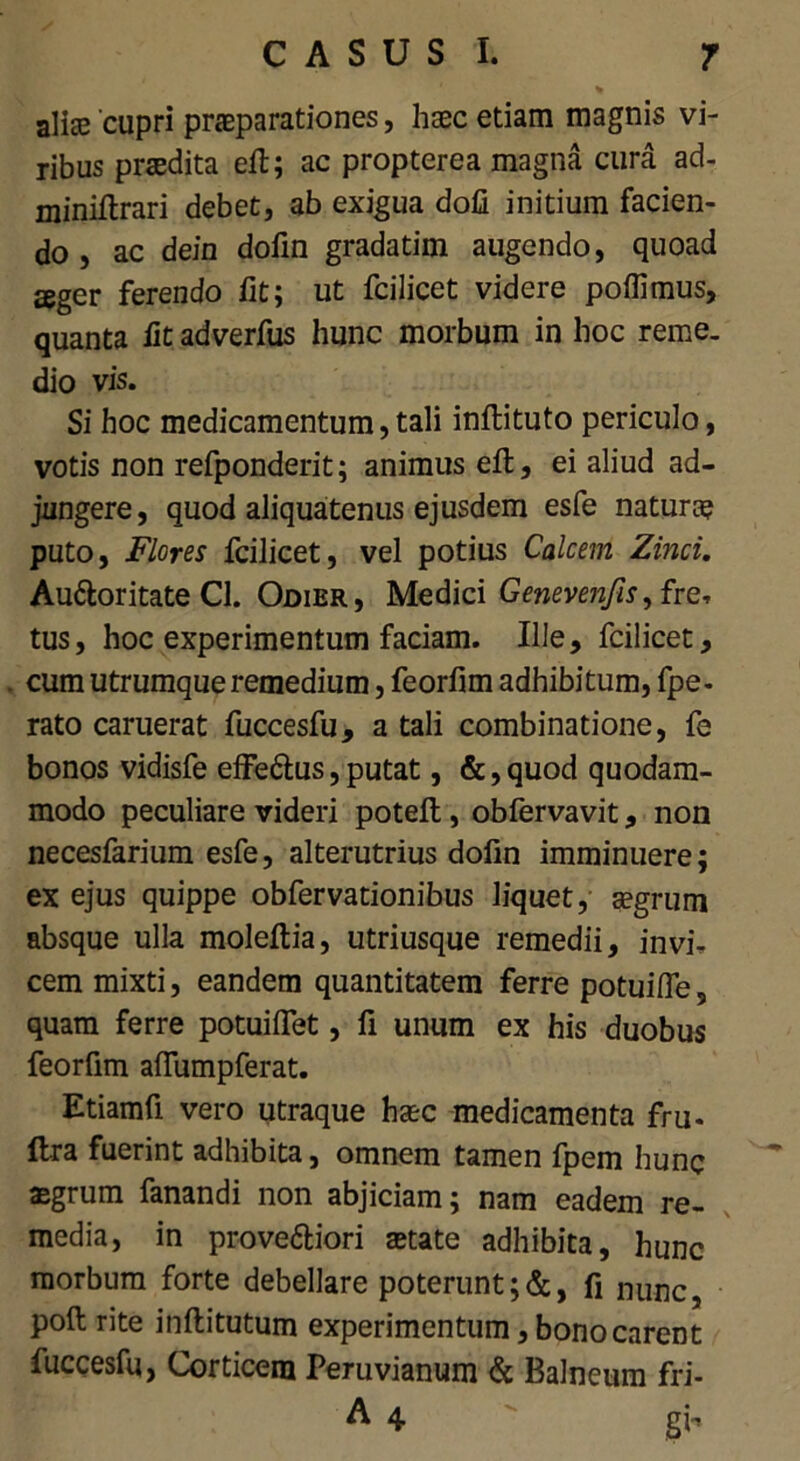 alise 'cupri praeparationes, haec etiam magnis vi- ribus praedita eft; ac propterea magna cura ad- miniftrari debet, ab exigua doli initium facien- do , ac dein dofin gradatim augendo, quoad seger ferendo fit; ut fcilicet videre poflimus, quanta iit adverfus hunc morbum in hoc reme- dio vis. Si hoc medicamentum, tali inftituto periculo, votis non refponderit; animus eft, ei aliud ad- jungere, quod aliquatenus ejusdem esfe natura? puto, jFlores fcilicet, vel potius Calcem Zinci. Au&oritate Cl. Odier, Medici Genevenfis, fre, tus, hoc experimentum faciam. Ille, fcilicet, cum utrumque remedium, feorfim adhibitum, fpe- rato caruerat fuccesfu, a tali combinatione, fe bonos vidisfe effe&us,putat, &,quod quodam- modo peculiare videri poteft, oblervavit, non necesfarium esfe, alterutrius dofin imminuere; ex ejus quippe obfervationibus liquet, aegrum absque ulla moleftia, utriusque remedii, in vi, cem mixti, eandem quantitatem ferre potuifle, quam ferre potuiflet, fi unum ex his duobus feorfim aflumpferat. Etiamfi vero utraque hasc medicamenta fru- ftra fuerint adhibita, omnem tamen fpem hunc aegrum fanandi non abjiciam; nam eadem re- media, in prove&iori astate adhibita, hunc morbum forte debellare poteruntfi nunc, poft rite inftitutum experimentum, bono carent fuccesfu, Corticem Peruvianum & Balneum fri- A 4 gb