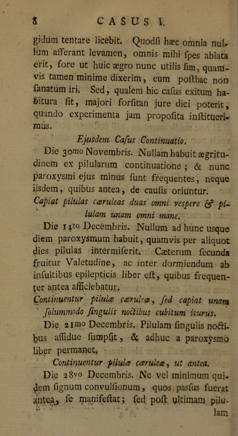 *'* • gidum tentare licebit. Quodfi haec omnia nuk liim afferant levamen, omnis mihi fpes ablata erit, fore ut huic aegro nunc utilis fim, quam- vis tamen minime dixerim, cum pofthac non fanatum iri-. Sed, qualem hic cafus exitum ha- bitura fit, majori forfitan jure dici poterit, quando experimenta jam propofita inftitueri- mus. Ejusdem Cafus Continuatio. Die 3omo Novembris. Nullam habuit aegritu- dinem ex pilularum continuatione ; & nunc paroxysmi ejus minus funt frequentes, neque ijsdem, quibus antea, de caufis oriuntur. Capiat pilulas caruleas duas omni vespere & pi- lulam unam omni mane. Die 1Decembris. Nullum ad hunc usque diem paroxysmum habuit, quamvis per aliquot dies pilulas intermiferit. Geterum fecunda fruitur Valetudine, ac inter dormiendum ab infultibus epilepticis liber eft, quibus frequen- ter antea afficiebatur, Continuentur pilula carulca, fed capiat unam ' folummodo fingulis noctibus cubitum iturus. Die 2imo Decembris. Pilulam fingulis nofti- bus affidue fumpQt, & adhuc a paroxysmo liber permanet, Continuentur pilula carulca, ut antea. Die 2 8vo Decembris. Ne vel minimum qui- dem fignum convulfionum, quos.pasfus fuerat antea^ fe manifeftat j fed poff ultimam pilu- lam