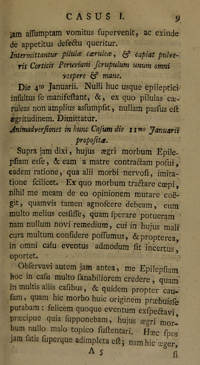 lam afiumptam vomitus fupervenit, ac exinde de appetitus defe&u queritur. Intermittantur pilula carulece, & capiat pulve- ris Corticis Beruviani fcrupulum unum omni vespere & mane. Die 4«> Januarii. Nuili huc usque epileptici infultus fe manifeftant, &, ex quo pilulas ca> ruleas non amplius asfumpfit, nullam pasfus eft sgritudinem. Dimittatur. Animadyerfiones in hunc Cafum die umo Januarii propojita. Supra jam dixi, hujus aegri morbum Epile- pfiam esfe, & eam a matre contra&am pofui, eadem ratione, qua alii morbi nervofi, imita- tione fcilicet. Ex quo morbum tra&are coepi, nihil me meam de eo opinionem mutare coe- git, quamvis tamen agnofeere debeam, eum multo melius cesfifie, quam fperare potueram nam nullum novi remedium, cui in hujus mali cura multum confidere poflumus, &propterea in omni caiu eventus admodum fit incertus5 oportet. Obfervavi autem jam antea, me Epilepfiam hoc in cafii multo fanabiliorem credere , quam in multis aliis cafibus, & quidem propter cau- fam, quam hic morbo huic originem praebuisie putabam : felicem quoque eventum exfpe&avi praecipue quia fupponebam, hujus mgri mor- bum nullo malo topico fuftentari. Hmc fpes jam fatis fuperque adimpleta eft; nam hic aeger, A 5 fi