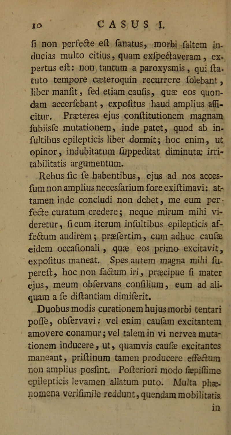 fi non perfe&e eft fanatus, morbi faltem in- ducias multo citius, quam exfpe&averam, ex- pertus eft: non tantum a paroxysmis , qui fta- tuto tempore ceeteroquin recurrere folebant, liber manfit, fed etiam caufis, quae eos quon- dam accerfebant, expofitus haud amplius affi- citur. Praeterea ejus conftitutionem magnam fubiisfe mutationem, inde patet, quod ab in- fultibus epilepticis liber dormit; hoc enim, ut opinor, indubitatum ftippeditat diminutae irri- tabilitatis argumentum. Rebus fic fe habentibus, ejus ad nos acces- fum non amplius necesfarium fore exiftimavi: at- tamen inde concludi non debet, me eum per- fe&e curatum credere; neque mirum mihi vi- deretur, fi eum iterum infultibus epilepticis af- feftum audirem; praefertim, cum adhuc caufae eidem occafionali, quae eos primo excitavit, expofitus maneat. Spes autem magna mihi fu- pereft, hoc non faiftum iri, praecipue fi mater ejus, meum obfervans confilium, eum ad ali- quam a fe diftantiam dimiferit. Duobus modis curationem hujus morbi tentari pofle, obfervavi: vel enim caufam excitantem amovere conamur; vel talem in vi nervea muta- tionem inducere, ut, quamvis caufte excitantes maneant, priftinum tamen producere eifedum non amplius posfint. Pofteriori modo facillime epilepticis levamen allatum puto. Multa phie- nomena verifimile reddunt, quendammobilitatis in