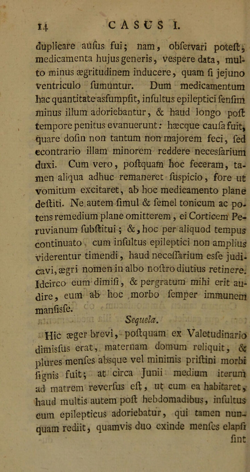 duplicare aufus fui; nam, obfervari poteft, medicamenta hujus generis, vespere data, mul- to minus aegritudinem inducere, quam fi jejuno ventriculo fumuntur. Dum medicamentum hac quantitate asfumpfit, infultus epileptici fenfim minus illum adoriebantur, & haud longo pofl tempore penitus evanuerunt: haecque caufa fuit, quare dofin non tantum non majorem feci, fed econtrario illam minorem reddere necesfarium duxi. Cum vero, pollquam hoc feceram, ta- men aliqua adhuc remaneret fuspicio, fore ut vomitum excitaret, ab hoc medicamento plane deftiti. Ne autem fimul & femel tonicum ac po- tens remedium plane omitterem, ei Corticem Pe- ruvianum fubftitui; &, hoc per aliquod tempus continuato. cum infultus epileptici non amplius viderentur timendi, haud neceifarium esfe judi- cavi, segri nomen in albo noftro diutius retinere. Idcirco eum dimifi, & pergratum mihi erit au- dire, eum ah hoc morbo femper immunem manfisfe. Sequela. Hic aeger brevi, poftquam ex Valetudinario dimisfus erat, maternam domum reliquit, & plures menfes absque vel minimis priltini morbi fignis fuit; at circa Junii medium iterum ad matrem reverfus eft, ut cum ea habitaret, haud multis autem poft hebdomadibus, infultus eum epilepticus adoriebatur, qui tamen nun- quam rediit, quamvis duo exinde menfes elapfi