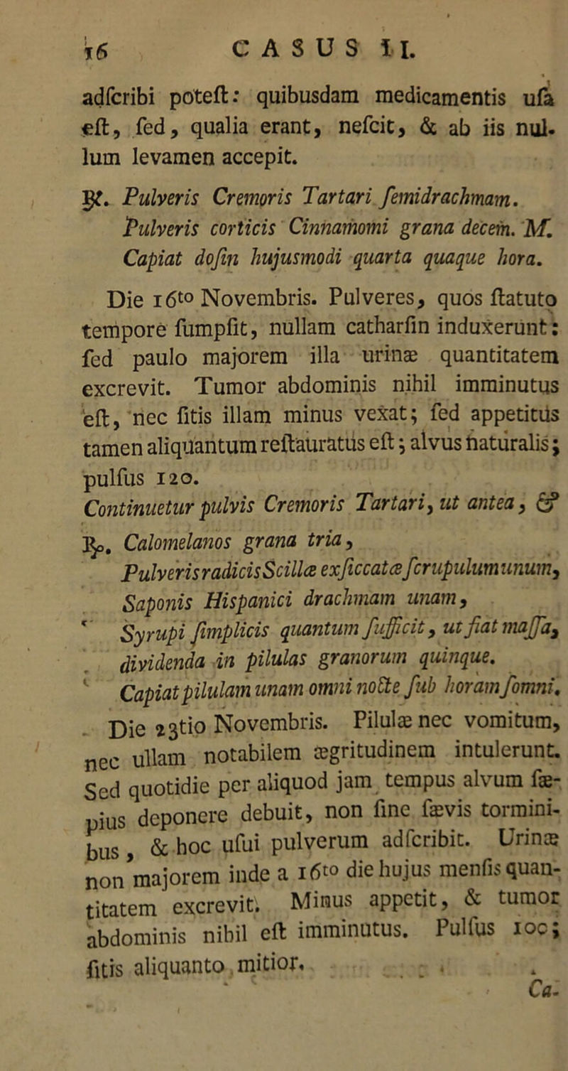 adfcribi poteft: quibusdam medicamentis ufa eft, fed, qualia erant, nefcit, & ab iis nui. Ium levamen accepit. 1^. Pulveris Cremoris Tartari femidrachmam. Pulveris corticis Cinnamomi grana decem. M. Capiat dofm hujusmodi quarta quaque hora. Die i6t0 Novembris. Pulveres, quos ftatuto tempore fumpfit, nullam catharfin induxerunt: fed paulo majorem illa urinae quantitatem excrevit. Tumor abdominis nihil imminutus 'eft, nec fitis illam minus vexat; fed appetitus tamen aliquantum reftaurattis eft; alvus naturalis; pulfus 120. Continuetur pulvis Cremoris Tartari, ut antea, & ]$o. Calomelanos grana tria, Pulveris radicis Scilla exficcatafcrupulumunum, Saponis Hispanici drachmam unam, Syrupi fimplicis quantum fuffi'cit, ut fiat majja, dividenda in pilulas granorum quinque. Capiat pilulam unam omni notie fab horamfomni. Die 23tio Novembris. Pilulae nec vomitum, nec ullam notabilem aegritudinem intulerunt. Sed quotidie per aliquod jam tempus alvum fae- ius deponere debuit, non fine faevis tormini- bus & hoc ufui Pulverum adfcribit. Urinae non majorem inde a i6«> die hujus menfis quan- titatem excrevit; Minus appetit, & tumor abdominis nibil eft imminutus. Pulfus ioc; fitis aliquanto mitior, *' c ' ' r~-