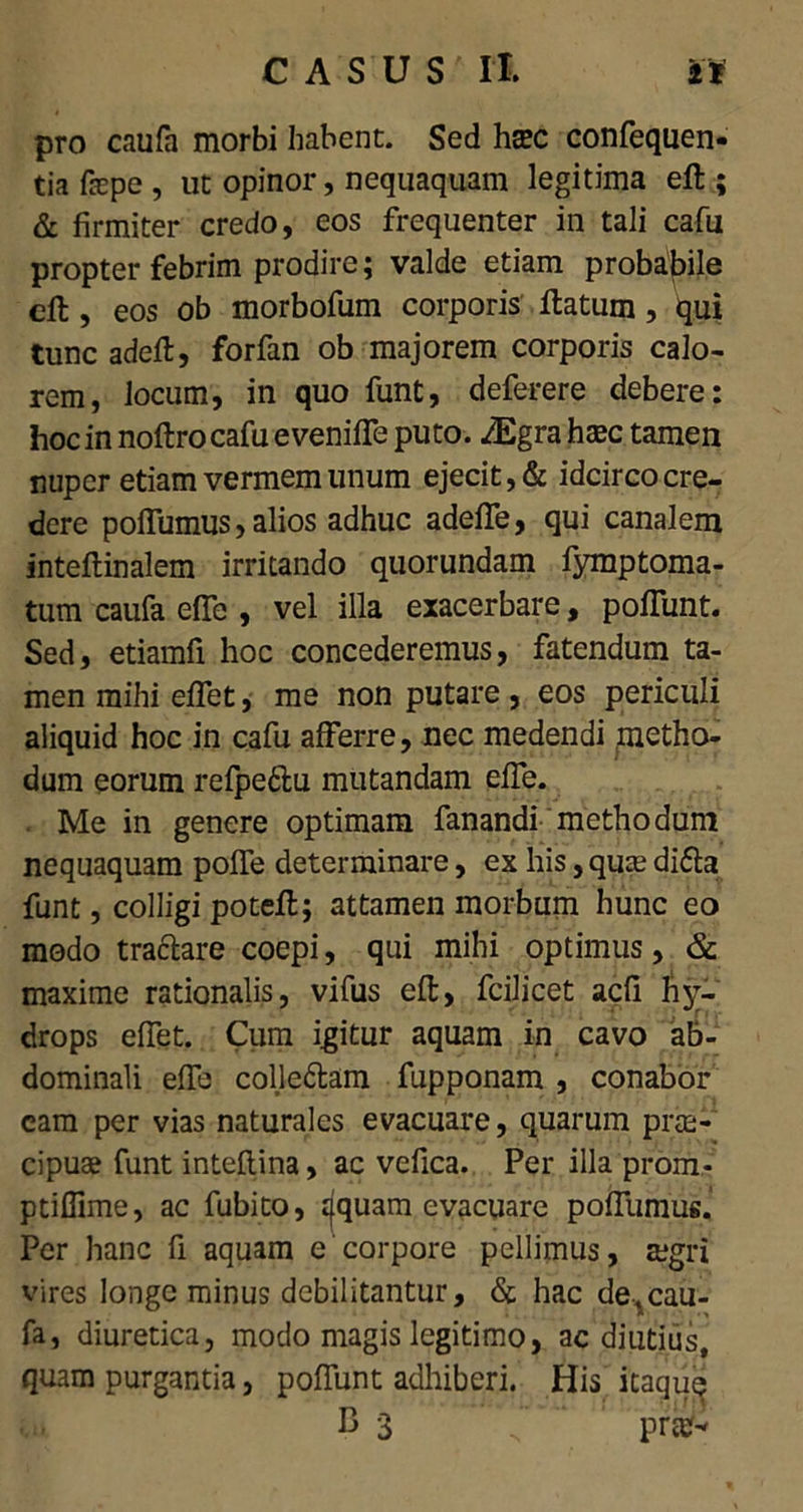 pro caufa morbi habent. Sed htec confequen- tia fepe , ut opinor, nequaquam legitima eft ; & firmiter credo, eos frequenter in tali cafu propter febrim prodire; valde etiam probabile eft, eos ob morbofum corporis flatum, qui tunc adefl, forfan ob majorem corporis calo- rem, locum, in quo funt, deferere debere: hoc in noftro cafu e veniffe puto. /Egra htec tamen nuper etiam vermem unum ejecit, & idcirco cre- dere poffumus, alios adhuc adeffe, qui canalem inteftinalem irritando quorundam fymptoma- tum caufa effe , vel illa exacerbare, poffunt. Sed, etiamfi hoc concederemus, fatendum ta- men mihi effet, me non putare , eos periculi aliquid hoc in cafu afferre, nec medendi metho- dum eorum refpe&u mutandam effe. Me in genere optimam fanandi methodum nequaquam poffe determinare, ex his, qua; di£ta funt, colligi potefl; attamen morbum hunc eo modo tractare coepi, qui mihi optimus, & maxime rationalis, vifus eft, fcilicet acfi hy- drops effet. Cum igitur aquam in cavo ab- dominali effe colle&am fupponam , conabor cam per vias naturales evacuare, quarum prce- cipuse funt inteftina, ac vefica. Per illa prom- ptiffime, ac fubito, jjquam evacuare poffumus. Per hanc fi aquam e corpore pellimus, agri vires longe minus debilitantur, & hac de,cau- fa, diuretica, modo magis legitimo, ac diutius, quam purgantia, poffunt adhiberi. His itaque B 3 prafJ