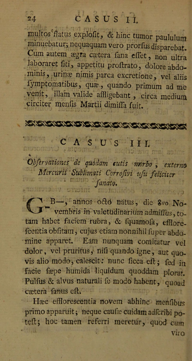 multos'flatus explofit, & hinc tumor paululum minuebatur; nequaquam vero prorfus disparebat. Cum autem a?gra caetera fana efflet, non ultra laboraret fiti, appetitu proftrato, dolore abdo- minis, urina? nimis parca excretione, vel aliis iymptomatibus, qua?, quando primum ad me venit, illam valide affligebant, circa medium circiter menfis Martii dimiffla fuit. CASUS III. ' • ' i ; ' ■ *' ■ • Obfervationes de quodam cutis morbo , externo Mercurii Sublimati Corrofivi ufu feliciter 4 r fanato. C^_B—, annos o&d natus, die 8™ No- vembris in valetudinarium admiflus,to- tam habet faciem rubra, & fquamofa, efflore- fcentia oblitam, cujus etiam nonnihil fuper abdo- mine apparet. Eam nunquam comitatur vel dolor, vel pruritus ,■ nifi quando igne, aut quo- vis alio modo, calescit: nunc ficca eft; fed in facie fepe hurnida liquidum quoddam plorat. Pulfus & alvus naturali fe modo habent, quoad caetera fanus eft. Haec efflorescentia novem abhinc mcnfibus primo apparuit; neque caufae cuidam adfcribi po- teft; hoc tamen referri meretur, quod cum • ■ viro