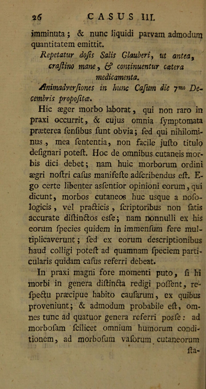 25 .casus m. imminuta ; & nunc liquidi parvam admodum quantitatem emittit. Repetatur dojis Salis Glauberi, ut antea, crajlino mane, continuentur ccetera medicamenta. /.himadverjtones in hunc Cafum die ymo De- cembris propofitee. Hic aeger morbo laborat, qui non raro in praxi occurrit, & cujus omnia fymptomata praeterea fenfibus funt obvia; fed qui nihilomi- nus , mea fententia, non facile jufto titulo defignari poteft. Hoc de omnibus cutaneis mor- bis dici debet; nam huic morborum ordini aegri noftri cafus manifefte adferibendus eft. fi- go certe libenter asfentior opinioni eorum, qui dicunt, morbos cutaneos huc usque a nofo- logicis, vel pra&icis , feriptoribus non fatis accurate diftin&os esfe; nam nonnulli ex his eorum fpecies quidem in immenfum fere mul- tiplicaverunt ; fed ex eorum descriptionibus haud colligi poteft ad quamnam fpcciem parti- cularis quidam cafus referri debeat. In praxi magni fore momenti puto, fi hi morbi in genera diftin&a redigi portent, re- fpetlu prascipue habito caufarum, ex quibus proveniunt; & admodum probabile eft, om- nes tunc ad quatuor genera referri posfe: ad morbofam fcilicet omnium humorum condi- tionem, ad morbofura vaforum cutaneorum fta-