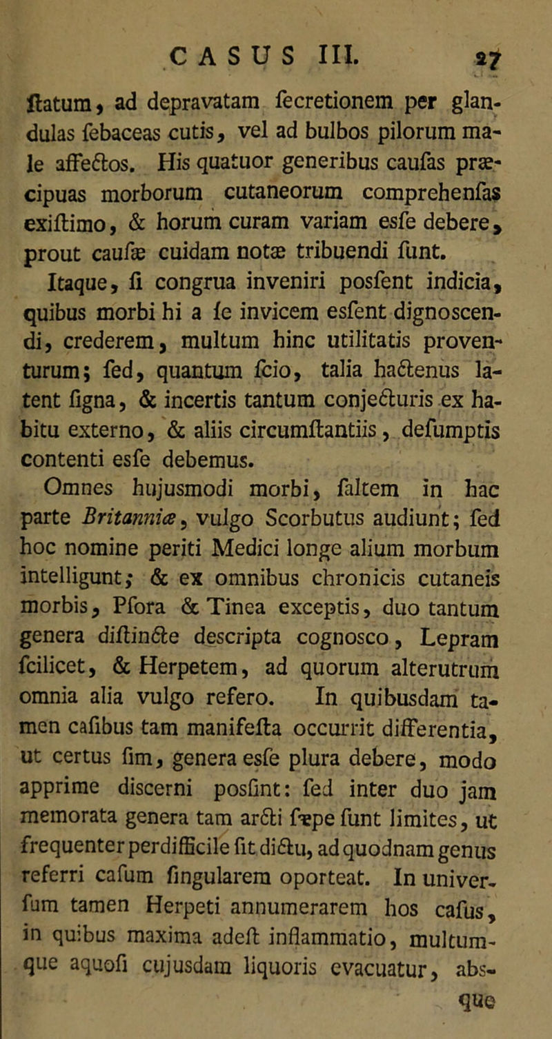 ftatum, ad depravatam fecretionem per glan- dulas febaceas cutis, vel ad bulbos pilorum ma- le affe&os. His quatuor generibus caufas prae- cipuas morborum cutaneorum comprehenfas exiltimo, & horum curam variam esfe debere, prout caufae cuidam notae tribuendi funt. Itaque, fi congrua inveniri posfent indicia, quibus morbi hi a le invicem esfent dignoscen- di, crederem, multum hinc utilitatis proven- turum; fed, quantum fcio, talia ha&enus la- tent ligna, & incertis tantum conje&uris ex ha- bitu externo, & aliis circumftantiis, defumptis contenti esfe debemus. Omnes hujusmodi morbi, faltem in hac parte Britannice, vulgo Scorbutus audiunt; fed hoc nomine periti Medici longe alium morbum intelligunt; & ex omnibus chronicis cutaneis morbis, Pfora & Tinea exceptis, duo tantum genera difiin&e descripta cognosco, Lepram fcilicet, & Herpetem, ad quorum alterutrum omnia alia vulgo refero. In quibusdam ta- men cafibus tam manifella occurrit differentia, ut certus fim, genera esfe plura debere, modo apprime discerni posfint: fed inter duo jam memorata genera tam ar&i fepe funt limites, ut frequenter perdifficile fit diftu, ad quodnam genus referri cafum fingularem oporteat. In univer- fum tamen Herpeti annumerarem hos cafus, in quibus maxima adefl: inflammatio, multum- que aquofi cujusdam liquoris evacuatur, abs- . que