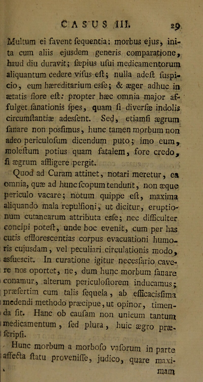 Inultum ei favent fequenda: morbus ejus, ini- ta cum aliis ejusdem generis comparatione, haud diu duravit; ftepius ufui medicamentorum aliquantum cedere vifus eft; nulla adeft fuspi- cio, eum hcereditarium esfe; & ager adhuc in astatis flore eft: propter haec omnia major af- fulget fanationis fpes, quam fi diverfae indolis circumflandae adesfent. Sed, etiamfi aegrum fanare non posfimus, hunc tamen morbum non adeo periculofum dicendum puto; imo eum, moleftum potius quam fatalem, fore credo, fi aegrum affligere pergit. Quod ad Curam attinet, notari meretur, ea omnia, quae ad huncfcopumtendunt, non aeque periculo vacare; notum quippe eft, maxima aliquando mala repulfioni, ut dicitur, eruptio- num cutanearum attributa esfe; nec difficulter concipi poteft, unde hoc evenit, cum per has cutis efflorescendas corpus evacuationi humo- ris cujusdam, vel peculiari circulationis modo, asfuescit. In curatione igitur necesfario cave- re nos oportet, ne, dum hunc morbum fanare conamur, alterum periculofiorem inducamus; praeferdm cum talis fequela, ab efficacisfima • medendi methodo praecipue, ut opinor, timen- 1 fit* Hanc ob caufam non unicum tantum 1 medicamentum , fed plura , huic agro prae- i fcripfi. Hunc morbum a morbofo vaforum in parte afTefta ftatu proveniffe, judico, quare maxi- % mam