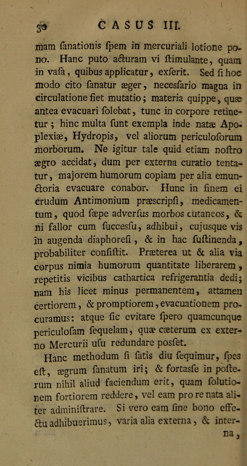 mam fanationis fpem in mercuriali lotione po- no. Hanc puto aduram vi ftimulante, quam in vafa, quibus applicatur, exferit. Sed fi hoc modo cito fanatur a^ger, necesfario magna in circulatione fiet mutatio; materia quippe, quae antea evacuari folebat, tunc in corpore retine- tur ; hinc multa funt exempla inde natae Apo- plexiae, Hydropis, vel aliorum periculoforum morborum. Ne igitur tale quid etiam noftro aegro accidat, dum per externa curatio tenta- tur, majorem humorum copiam per alia emun- ctoria evacuare conabor. Hunc in finem ei crudum Antimonium praescripfi, medicamen- tum, quod faepe adverfus morbos cutaneos, & ni fallor cum fuccesfu, adhibui, cujusque vis in augenda diaphorefi , & in hac fuftinenda, probabiliter confiftit. Praeterea ut & alia via corpus nimia humorum quantitate liberarem , repetitis vicibus cathartica refrigerantia dedi; nam his licet minus permanentem, attamen certiorem, & promptiorem, evacuationem pro- curamus: atque fic evitare fpero quamcunque periculofam fequelam, quae caeterum ex exter- no Mercurii ufu redundare posfet. Hanc methodum fi fatis diu fequimur, fpes cft, cegrum fanatum iri; & fortasfe in pofte- rum nihil aliud faciendum erit, quam folutio- nem fortiorem reddere, vel eam pro re nata ali- ter adminiftrare. Si vero eam fine bono effe- duadhibuerimus, varia alia externa, & inter-