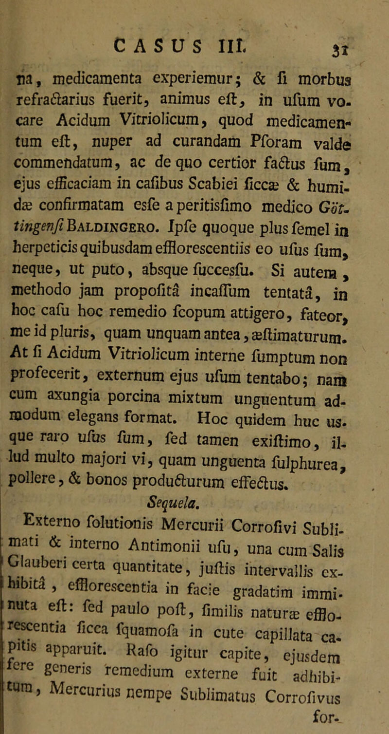 na, medicamenta experiemur; & fi morbus refra&arius fuerit, animus eft, in ufum vo- care Acidum Vitriolicum, quod medicamen- tum eft, nuper ad curandam Pforam valde commendatum, ac de quo certior fa&us fum ejus efficaciam in cafibus Scabiei liceam & humi- dze confirmatam esfe a peritislimo medico GoT. tingenji Baldingero. Ipfe quoque plus femel in herpeticis quibusdam effiorescentiis eo ufus fum, neque, ut puto, absque fuccesfu. Si autem , methodo jam propofita incalfum tentata, in hoc cafu hoc remedio fcopum attigero, fateor, me id pluris, quam unquam antea, animaturum. At fi Acidum Vitriolicum interne fumptum non profecerit, externum ejus ufum tentabo; nam cum axungia porcina mixtum unguentum ad- modum elegans format. Hoc quidem huc us. que raro ufus fum, fed tamen exiftimo, il- lud multo majori vi, quam unguenta fulphurea, pollere, & bonos produfturum effeftus. Sequela. Externo folutionis Mercurii Corrofivi Subli- mati & interno Antimonii ufu, una cum Salis Glauberi certa quantitate, juftis intervallis ex- hibiti , efflorescentia in facie gradatim immi- nuta eft: fed paulo poft, fimilis naturm efflo- rescentia ficca fquamofa in cute capillata ca- ffltis apparuit. Rafo igitur capite, ejusdem iere generis remedium externe fuit adbibi- tum, Mercurius nempe Sublimatus Corrofivus