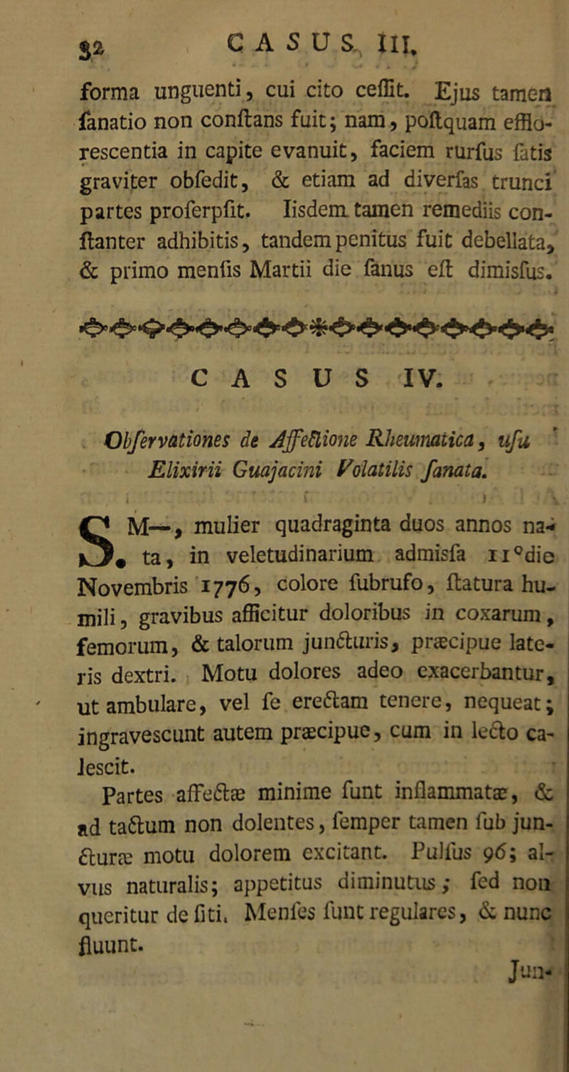 forma unguenti, cui cito ceffit. Ejus tamen fanatio non conflans fuit; nam, poflquam efflo- rescentia in capite evanuit, faciem rurfus fatis graviter obfedit, & etiam ad diverfas trunci partes proferpfit. Iisdem tamen remediis con- flanter adhibitis, tandem penitus fuit debellata, & primo menfis Martii die fanus eft dimisfus. CASUS IV. Obfervationes de Affectione Rheumatica, ufu Elixirii Guajacini Volatilis fanata. i \ r f . r l \ SM—, mulier quadraginta duos annos na- # ta, in veletudinarium admisfa ii°die Novembris 1776, colore fubrufo, flatura hu- mili , gravibus afficitur doloribus in coxarum, femorum, & talorum juntturis, praecipue late- ris dextri. Motu dolores adeo exacerbantur, ut ambulare, vel fe ere&am tenere, nequeat; ingravescunt autem praecipue, cum in leclo ca- lescit. Partes afFe&ae minime funt inflammatas, & ad ta&um non dolentes, femper tamen fub jun- £lurcE motu dolorem excitant. Pullus 96; al- vus naturalis; appetitus diminutus; fed non queritur defiti, Menfes funt regulares, & nunc fluunt. Jun-