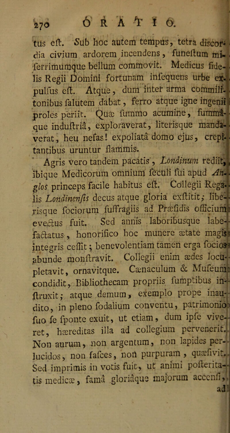 270 tus cft. Sub hoc autem tempus, tetra discor- ■ dia civium ardorem incendens, funeftum mi- . lerrimuraque bellum commovit. Medicus fide-*- Iis Regii Domini fortunam infequens urbe ex-. pulfus efl. Atque, dum irttet arma commilf-i tonibus falutem dabat, ferro atque igne ingenii i proles periit. Quae lummo acumine, fuinnri- ■ que indultria, exploraverat, literisque manda- verat, heu nefas! expoliata domo ejus, crepi- tantibus uruntur flammis. Agris vero tandem pacatis, Londinum rediit,, ibique Medicorum omnium feculi fui apud Ah glos princeps facile habitus eft. Collegii Rega- lis Londinenjis decus atque gloria exftitit; libe-i risque fociorum fuflragiis ad Praefidis officium: evectus fuit. Sed annis laboribusque labe- factatus, honorifico hoc munere aetate magis ? integris ceffit; benevolentiam tamen erga focios- abunde monftravit. Collegii enim aedes locu- pletavit, ornavitque. Camaculum & Mufeumi condidit, Bibliothecam propriis lumptibus in- ftruxit; atque demum, exemplo prope inau- dito, in pleno fodalium conventu, patrimonio? fuo fe fponte exuit, ut etiam, dum ipfe vive-k ret, haereditas illa ad collegium pervenerit.j Non aurum, non argentum, non lapides per- lucidos , non falces, nort purpuram , quaefivir. Sed imprimis in votis fuit, ut animi pofterita-- tis medicae, fama gloriaquo majorum acccnfi,.