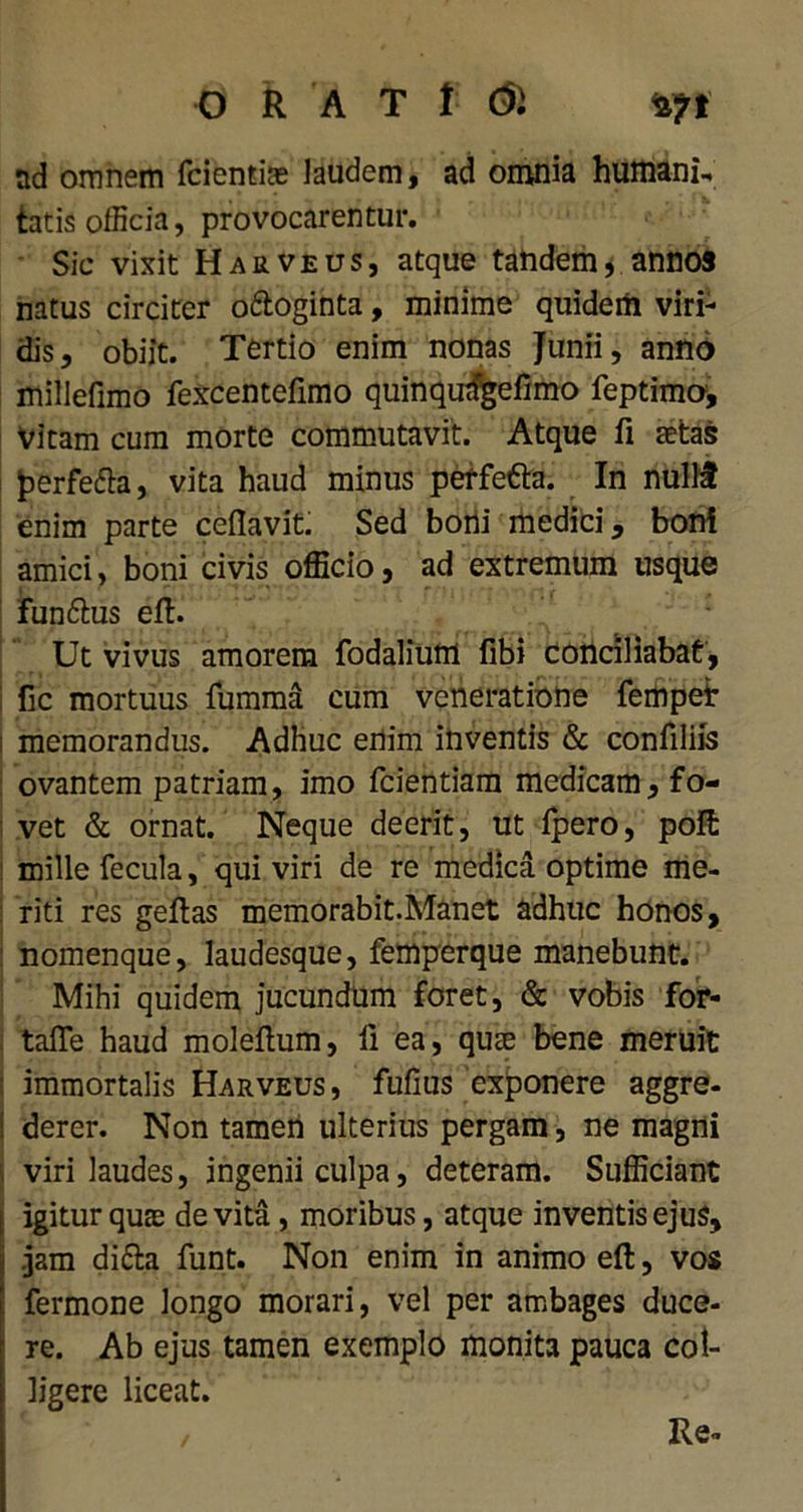 ORAT t di nd omnem fcientiae laudem, ad omnia humani- tatis officia, provocarentur. Sic vixit Haeveus, atque tandemannos natus circiter o&oginta, minime quidem viri- dis, obiit. Tertio enim nonas Junii, anno millefimo fexcentefimo quinqudgeiimo feptimo. Vitam cum morte commutavit. Atque fi astas fcerfefta, vita haud minus perfe&a. In nullf enim parte cefiavit. Sed borii medici, boni amici, boni civis officio, ad extremum usque fun&us eft. Ut vivus amorem fodalium fibi conciliabat, i fic mortuus fumma cum veneratione fempet i memorandus. Adhuc enim inventis & coniiliis ovantem patriam, imo fcientiam medicam, fo- i vet & ornat. Neque deerit, ut fpero, poffi mille fecula, qui viri de re medica optime me- riti res geftas memorabit.Manet adhuc honos, nomenque, laudesque, femperque manebunt. Mihi quidem jucundum foret, & vobis for- taiTe haud moleftum, ii ea, quae bene meruit immortalis Harveus, fuiius exponere aggre- ! derer. Non tamen ulterius pergam, ne magni j viri laudes, ingenii culpa, deteram. Sufficiant igitur quas devita, moribus, atque inventis ejus, i .jam di&a funt. Non enim in animo eft, vos fermone longo morari, vel per ambages duce- re. Ab ejus tamen exemplo monita pauca col- ligere liceat. Re-
