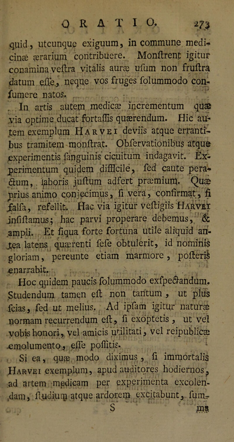 quid, utcunque exiguum, in commune medi- cina aerarium contribuere. Monftrent igitur conamina veftra vitalis aurae ufum non fruftra datum efie, necju.e vos fruges folummodo con- fumere natos. In artis autem mediae incrementum quae via optime ducat fortaffis quaerendum. Hic aU- tem exemplum Harvei deviis atque erranti- bus tramitem monftrat. Obfervationibus atque experimentis fanguinis' cicuitum indagavit. Ex^ perimentum quidem difficile, fed caute pera- fhim, laboris juftum adfert praemium. Quae prius animo conjecimus, fi vera, confirmat, fi jfalfa, refellit. Hac via igitur veftigiis Harvei jnfiftamus; hac parvi properare debemus, & ampli. Et fiqua forte fortuna utile aliquid an- Jtea latens quaerenti fefe obtulerit, id nominis gloriam, pereunte etiam marmore, pofteri) enarrabit. Hoc quidem paucis folummodo exfpe&andum. Studendum tamen eft non tantum , ut plus fcias, fed ut melius. Ad ipfam igitur naturae normam recurrendum eft, fi exoptetis, ut vel vobis honori , vel amicis utilitati, vel reipubliem .emolumento, effe poffitis. Si ea, quae modo diximus, fi immortalis Harvei exemplum, apud auditores hodiernos, ad artem medicam per experimenta excolen- dam, fiudiuip atque ardorem excitabunt, fum- S
