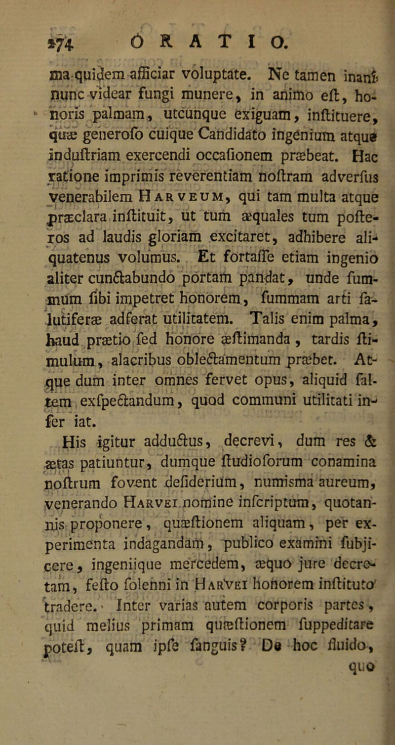 *74 ORATIO. ma quidem afficiar voluptate. Ne tamen inani» nunc videar fungi munere, in animo eft, ho- noris palmam, utcunque exiguam, inftituere, qua; generofo cuique Candidato ingenium atque induftriam exercendi occafionem prabeat. Hac ratione imprimis reverentiam noftram adverfus venerabilem Harveum, qui tam multa atque prsEclara inflituit, ut tum aquales tum pofte- ros ad laudis gloriam excitaret, adhibere ali- quatenus volumus. Et fortafle etiam ingenio aliter cunftabundo portam pandat, unde fum- mum fibi impetret honorem, fummam arti fa- lutiferae adferat utilitatem. Talis enim palma, haud prtetio fed honore asftimanda , tardis fli- mulum, alacribus oble&amentum pra;bet. At- que dum inter omnes fervet opus, aliquid fal- tem exfpe&andum, quod communi utilitati in- fer iat. His igitur addu&us, decrevi, dum res & «tas patiuntur, dumque ftudioforum conamina noftrum fovent defiderium, numisma aureum, venerando Harvei nomine infcriptum, quotan- nis proponere , quasftionem aliquam, per ex- perimenta indagandam, publico examini fubji- cere, ingeniique mercedem, requo jure decre- tam, fefto folenni in HarVei honorem inftituto tradere. • Inter varias autem corporis partes , quid melius primam qureftionem fuppeditare poteib, quam ipfe fanguis? De hoc iluido, quo