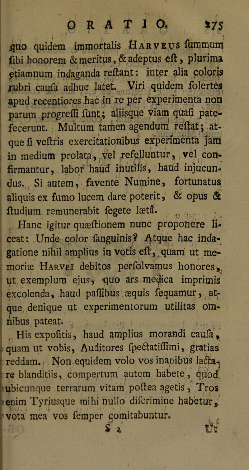 ORATIO* *7$ ijuo quidem immortalis Harveus fummum fibi honorem & meritus, & adeptus eft, plurima etiamnum indaganda reftant: inter alia coloris rubri caufa adhuc latet. , Viri quidem folertes apud recentiores hac in re per experimenta non parum progreffi funt; aliisque viam quafi pate- fecerunt. Multum tamen agendum reftat; at- que fi veftris exercitationibus experimenta Jam in medium prolata, vel refelluntur, vel con- firmantur, labor haud inutilis, haud injucun- dus. Si autem, favente Numine, fortunatus aliquis ex fumo lucem dare poterit, & opus & Rudium remunerabit fegete laet&. Hanc igitur quadtionem nunc proponere li- ceat: Unde color fanguinis? Atque hac inda- gatione nihil amplius in votis efl,tquam ut me- moriae Harvei debitos perfolvamus honores,, ut exemplum ejus, -quo ars medica imprimis excolenda, haud paflibus aequis fequamur, at- que denique ut experimentorum utilitas om- nibus pateat. i > i..., •, His expofitis, haud amplius morandi caufa, quam ut vobis, Auditores fpe&atiffimi, gratias : reddam. i Non equidem volo vos inanibus lafta^ re blanditiis, compertum autem habete, quod, i ubicunque terrarum vitam poftea agetis , Tros (enim Tyriusque mihi nullo difcrimine habetur, vota mea vos femper comitabuntur. S 4 Vt