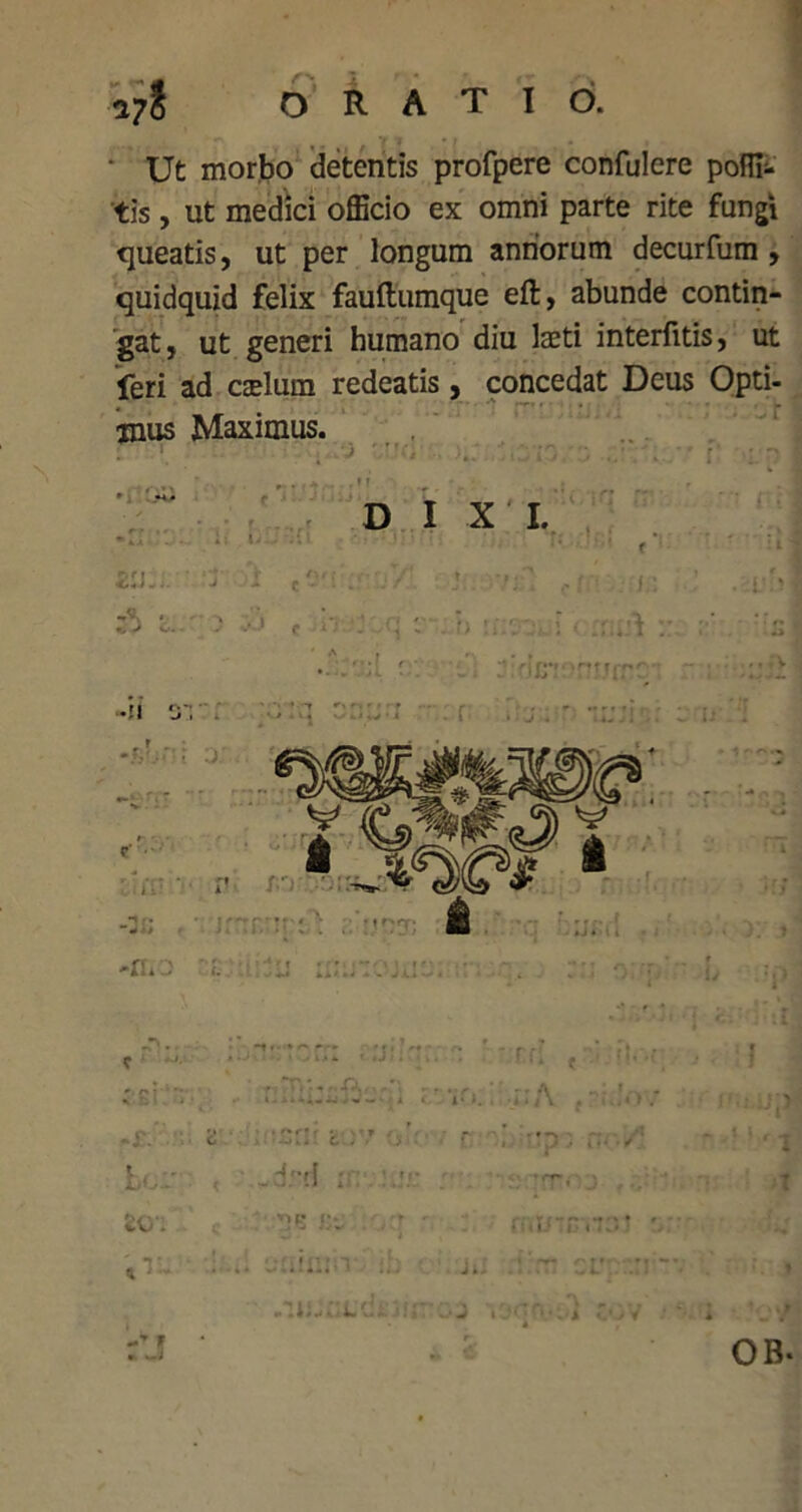 * Ut morbo detentis profpere confidere poffi- tis , ut medici officio ex omni parte rite fungi queatis, ut per longum annorum decurfum , quidquid felix fauftumque eft, abunde contin- gat, ut generi humano diu laeti interfitis, ut feri ad aelum redeatis, concedat Deus Opti- mus Maximus. * . ' 4, r 'i' - D I X I. .r . ; ■ ■ • * ; • • - • • 44 ■ - 4- *• ' '* ' t ■ ’*■ VA... 'j i c0'i . .7' » fr- ' |d> f /»*•■ •: ; :• i; i < :: ;:s -fL Lc/ r ' -drrl ;i; ; ZQ. 'O- •nf? |v • r 4« 03 i OB.