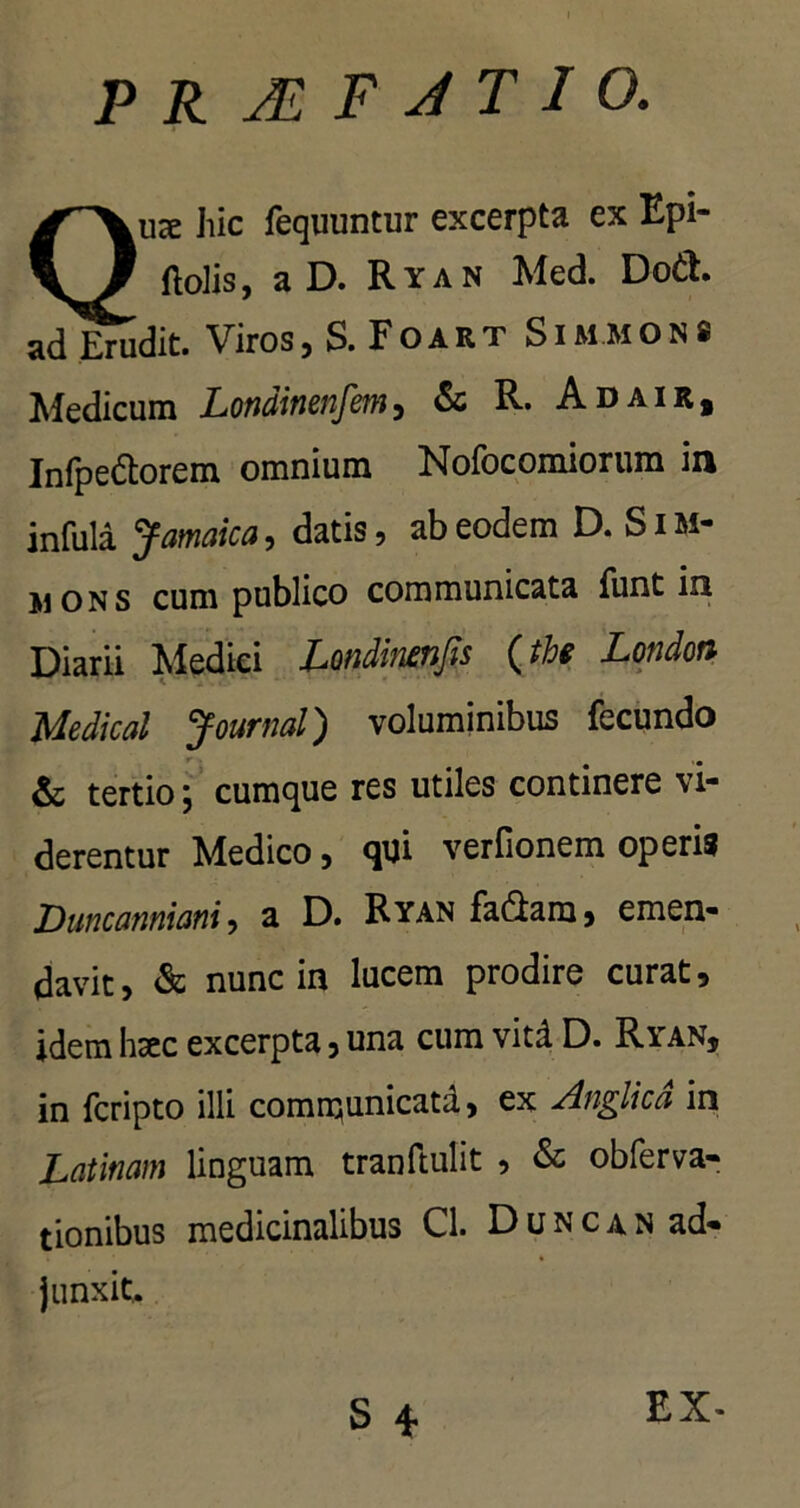P R JE F J T I O. uee hic fequuntur excerpta ex Epi- ftolis, a D. Ryan Med. Do&. ad Erudit. Viros, S. Foart Sim mon8 Medicum Londinenfem, & R. Adair, Infpe&orem omnium Nofocomiorum in infula Jamaica, datis, ab eodem D. Sim- jions cum publico communicata funt in Diarii Medici Londinenfis (the London Medical Journal) voluminibus fecundo & tertio; cumque res utiles continere vi- derentur Medico, qui verfionem operis Duncanniani, a D. Ryan fa&am, emen- davit, & nunc in lucem prodire curat, idem haec excerpta, una cum vitd D. Ryan, in fcripto illi comnjunicata, ex Anglica in Latinam linguam tranftulit , & obferva- tionibus medicinalibus Cl. Duncan ad- junxit. EX-