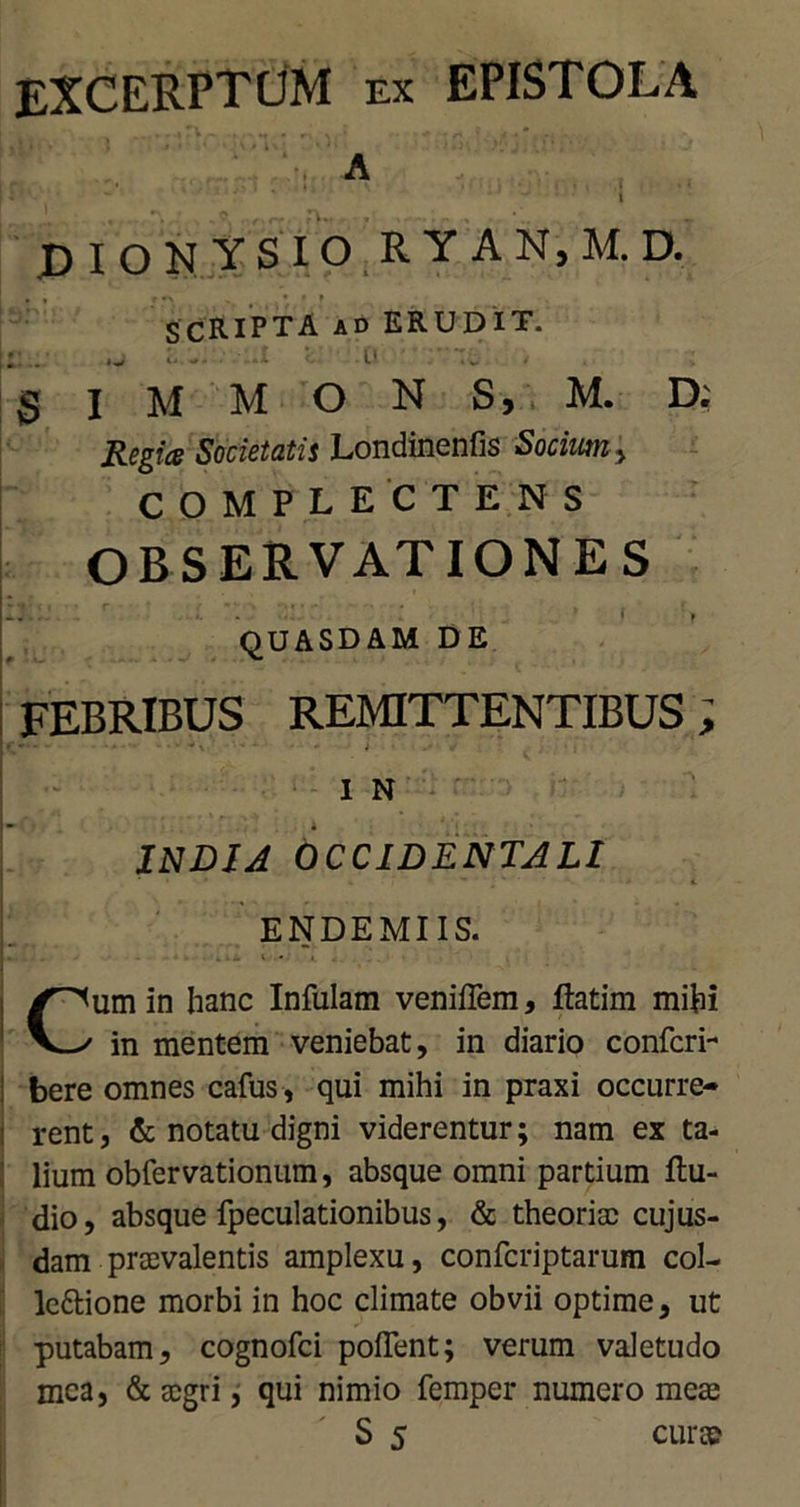 EXCERPTUM ex epistola A ....... ^ ■ • ' ' i DIONYSIO R Y AN,M.D. *»' r •> SCRIPTA aD ERUDIT. : . - . ' u § I M M O N S, M. D. Regia Societatis Londinenfis Socium, COMPLECTENS OBSERVATIONES QUASDAM DE FEBRIBUS REMITTENTIBUS; ;*• • • - • - * 1 N INDIA OCCIDENTALI * . » • * . * ' *■ ENDEMIIS. i . . Cum in hanc Infulam veniflem, ftatim mihi in mentem veniebat, in diario confcri- bere omnes cafus, qui mihi in praxi occurre- rent, & notatu digni viderentur; nam ex ta- lium obfervationum, absque omni partium Au- dio, absque fpeculationibus, & theoriae cujus- dam praevalentis amplexu, confcriptarum col- le&ione morbi in hoc climate obvii optime, ut putabam, cognofci pollent; verum valetudo mea, & aegri, qui nimio femper numero meae