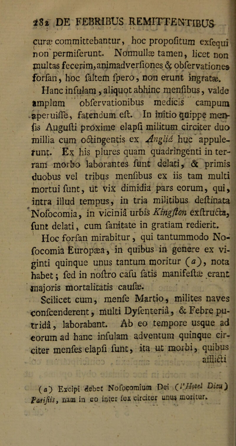 cura? committebantur, hoc propofitum exfequi non permiferunt. Nonnullce tamen, licet non piultas fecerim, animadverfiones & obfervationes forfan, hoc faltem fpero, non erunt ingratae. Hanc infulam, aliquot abhinc menfibus, valde j amplum obfervationibus medicis campum ; aperuifle, fatendum eft. In initio quippe men- . fis Augufti proxime elapQ militum circiter duo millia cum o&ingentis ex Anglid huc appule- runt. Ex his plures quam quadringenti in ter- ram morbo laborantes funt delati, & primis duobus vel tribus menfibus ex iis tam multi mortui funt, ut vix dimidia pars eorum, qui, intra illud tempus, in tria militibus dellinata Nofocomia, in vicinia urbis Kingflon exftructa, funt delati, cum fanitate in gratiam redierit. Hoc forfan mirabitur, qui tantummodo No- focomia Europaea, in quibus in genere ex vi- ginti quinque unus tantum moritur (a), nota habet; fed in noftro cafu fatis manifeltae erant majoris mortalitatis caufae. Scilicet cum, menfe Martio, milites naves confcenderent, multi Dyfenteria, & Febre pu- trida, laborabant. Ab eo tempore usque ad eorum ad hanc infulam adventum quinque cir- citer menfes elapfi funt, ita ut morbi, quibus • ~ -  alflieli (a) Excipi debet Nofpcomium Dei Di:u) Parifiis, nam in eo incer fex circiter unus moritur.