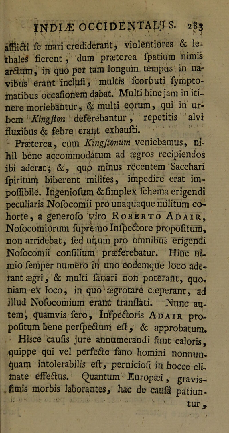 * t; J \ \ \ (* . afflifti fe mari crediderant, violentiores & le- thale^ fierent, dum praeterea fpatium nimis ar£tum, in quo per tam longum tempus in na- vibus erant inclufi, multis fcorbuti fympto- matibus occafionem dabat. Multi hinc jam in iti- nere moriebantur, & multi eorum, qui in ur- bem 1 Kingjion deferebantur, repetitis alvi fluxibus & febre erapt exhaufti. Praeterea, cum King[tonum veniebamus, ni- hil bene accommodatum ad aegros recipiendos ibi aderat; &, qup minus recentem Sacchari fpiritum biberent milites, impedire erat im- poffibile. Ingeniofum &fimplex fchema erigendi peculiaris Nofocomii pro unaquaque militum co- horte, a generofo Viro Roberto Adair, Nofocomiorum fupremo Infpe&ore propofitum, non arridebat, fed unum pro omnibus erigendi Nofocomii confiliunf: proferebatur. Hinc ni- mio femper numero in uno eodemque loco ade- rant ogri, & multi fanari non poterant, quo- niam ex loco, in quo‘ aegrotare coeperant, ad illud Nofocomium erant tranflati. Nunc au- tem, quamvis fero, Infpettoris Adair pro- pofitum bene perfpedum eft, & approbatura. Hisce caufis jure annumerandi funt caloris, quippe qui vel perfe&e fano homini nonnun- quam intolerabilis eft, pernici oli in hocce cli- mate effeftus. Quantum Europaei, gravis- .fimis morbis laborantes, hac de caufd patiun- i* •• . : • j ./ ,. 4 . ... , tUT y. 1