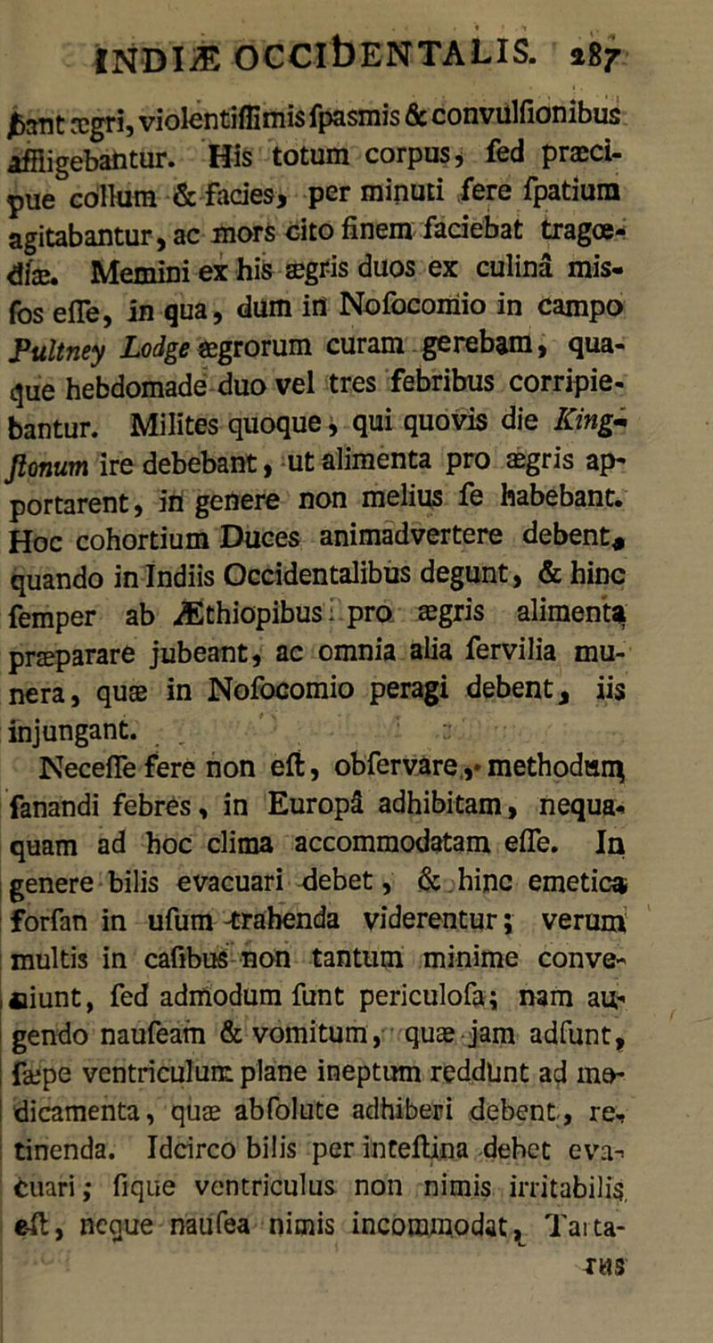 agri, violentifiimis fpasmis & convulfionibus affligebantur. His totum corpus , fed praeci- pue collum & facies, per minuti fere fpatium agitabantur, ac mors cito finem faciebat tragoe- diae. Memini ex his aegris duos ex culina mis- fos efle, in qua, dum in Nofocomio in campo Pultney Lodge aegrorum curam gerebam, qua- que hebdomade duo vel tres febribus corripie- bantur. Milites quoque, qui quovis die ICing- Jlonum ire debebant, ut alimenta pro aegris ap- portarent, in genere non melius fe habebant. Hoc cohortium Duces animadvertere debent, quando in Indiis Occidentalibus degunt, & hinc femper ab ASthiopibus ■ pro aegris alimentq prseparare jubeant, ac omnia alia fervilia mu- nera, quae in Nofocomio peragi debent, iis injungant. , NecefTe fere non eft, obfervare ,♦ methodum fanandi febres, in Europa adhibitam, nequa- quam ad hoc clima accommodatam effe. In genere bilis evacuari debet, & hinc emetica, forfan in ufum -trahenda viderentur; verum multis in cafibus non tantum minime conve- niunt, fed admodum funt periculofa; nam au- gendo naufeam & vomitum, quae jam adfunt, faepe ventriculum plane ineptum reddunt ad mo- I dicamenta, quae abfolute adhiberi debent , re- tinenda. Idcirco bilis per intefUna dehet eva- cuari; fique ventriculus non nimis irritabilis, e-ft, neque naufea nimis incommodat K Tarta-
