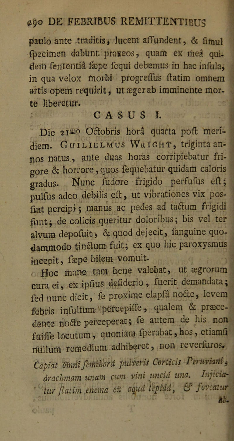 paulo ante traditis, lucem affundent, & fitnul fpecimen dabunt praieos, quam ex mea qui- dem fententid fope fequi debemus in hac infula, in qua velox morbi progreffus ftatim omnem artis opem requirit, utogerab imminente mor- te liberetur. CASUS I. Die 2i“° Oftobris hora quarta poft meri- diem. Guilielmus VVaiGHT, triginta an- nos natus, ante duas horas corripiebatur fri- gore & horrore , quos fequebatur quidam caloris gradus. Nunc fudore frigido perfufus eft; pulfus adeo debilis eft, ut vibrationes vix pos- fmt percipi; manus ac pedes ad ta6lum frigidi funt; de colicis queritur doloribus; bis vel ter alvum depofuit j &quod dejecit, fanguine quo- dammodo tinaum fuit; ex quo hic paroxysmus incepit, faspe bilem vomuit. Hoc mane tam bene valebat, ut aegrorum cura ei, ex ipfius defiderio , fuerit demandata; fed nunc dicit, fe proxime elapla nocte, levem febris infultum 'pefcepiffe, qualem & proce- dente nofife perceperat; fe autem de his non fui ile locutum, quoniam fperabat, hos, etiarafi nullum remedium adhiberet, non reverturos. Capiat 'tinnifeminord pulveris Corticis Peruviani< drachmam unam cum vini uncia wia. Injicio- j ' tw Jlaiimemma ex aqitd tepidd, effoveatur ■ ib.