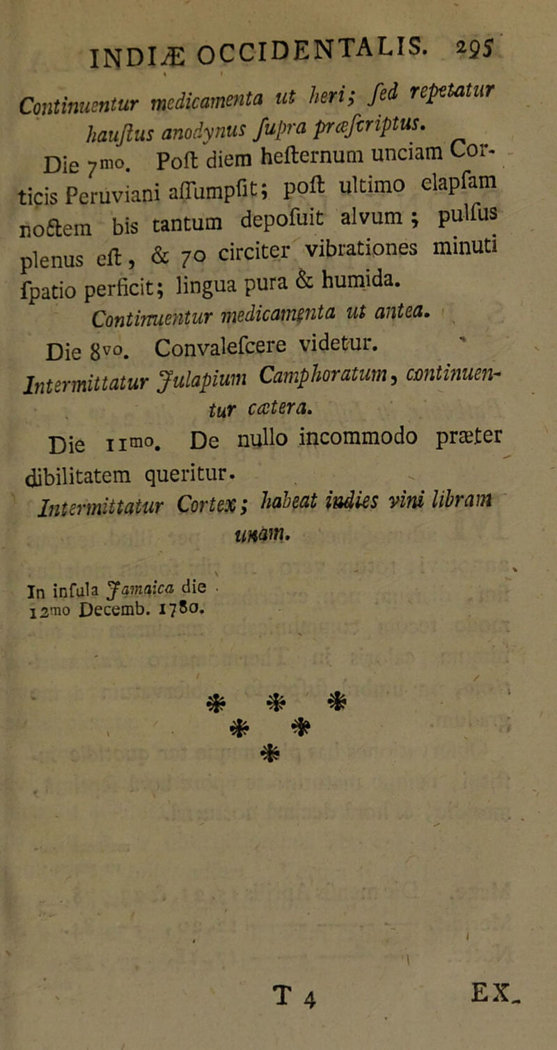 Continuentur medicamenta ut heri; fed repetetur haujius anodynus fupra prceferiptus. Die 7»™. Poft diem hefternum unciam Cor. ticis Peruviani afiumpfit; ultimo elapfam uoftem bis tantum depofuit alvum; pullus plenus eft, & 7° circiter vibratipnes minUtl fpatio perficit; lingua pura & humida. Continuentur medicamenta ut antea. Die 8V0. Convalefcere videtur. Intermittatur Julapium Camphoratum, continuen- tur ccctera. Die nmo. De nullo incommodo praeter dibilitatem queritur. Intermittatur Cortex; habeat indies vini libram mam. In infula Jamaica die i2mo Decemb. 178°*