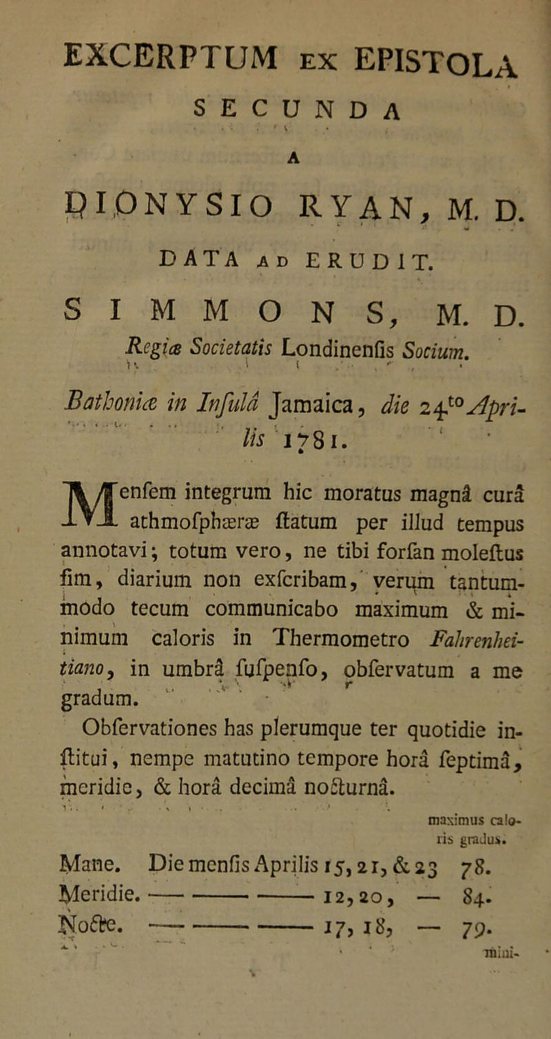 EXCERPTUM ex EPISTOLA SECUNDA ' \ A PIONYSIO RYAN, M. D. DATA ad ERUDIT. S I M M O N S, M. D. Regiis Societatis Londinenfis Socium. > ■ t . •* , Bathonuz in Infula Jamaica, die 2 Apri- lis 1781. Menfem integrum hic moratus magni cura athmofpheeras flatum per illud tempus annotavi; totum vero, ne tibi forfan moleftus fim, diarium non exfcribam, verum tantum- modo tecum communicabo maximum & mi- nimum caloris in Thermometro Fahrenhei- tiano, in umbra fufpenfo, obfervatum a me gradum. Obfervationes has plerumque ter quotidie in- flitui, nempe matutino tempore hora feptima, meridie, & hora decima nofturna. i.. • •> 1 . ■ maximus calo- ris gradus. Mane. Diemcnfis Aprilis 15,21, &23 78. Meridie. 12,20, — 84. Nofte. j 7, 18, — 79. ■ ‘ Tiiiui-