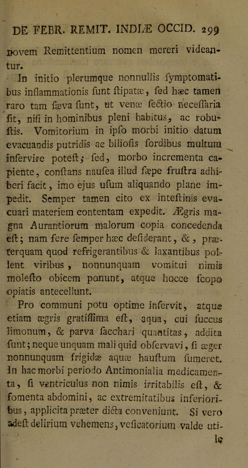 jBOvem Remittentium nomen mereri videan- tur. In initio plerumque nonnullis fymptomati- bus inflammationis funt flipatas, fed haec tamen raro tam fa;va funt, ut venae fe&io neceflaria fit, nifi in hominibus pleni habitus, ac robu- ilis. Vomitorium in ipfo morbi initio datum evacuandis putridis ac biliofis fordibus multum infervire poteft; fed, morbo incrementa ca- piente, conflans naufea illud flepe fruftra adhi- beri facit, imo ejus ufum aliquando plane im- pedit. Semper tamen cito ex inteftinis eva- cuari materiem contentam expedit. ^Egris ma- gna Aurantiorum malorum copia concedenda eft; nam fere femper haec defiderant, &, pras- ferquam quod refrigerantibus & laxantibus pol- lent viribus , nonnunquam vomitui nimis moleflo obicem ponunt, atque hocce fcopo opiatis antecellunt. Pro communi potu optime infcrvit, atque etiam aegris gratiffima efl, aqua, cui fuccus limonum, & parva facchari quantitas, addita funt; neque unquam mali quid obfervavj, fi asger nonnunquam frigidos aqua; hauftum fumeret. In hac morbi periodo Antimonialia medicamen- ta, fi ventriculus non nimis irritabilis cfl, & fomenta abdomini, ac extremitatibus inferiori- bus , applicita praster di6h conveniunt. Si vero adeft delirium vehemens, veflcatorium valde uti- 1«?