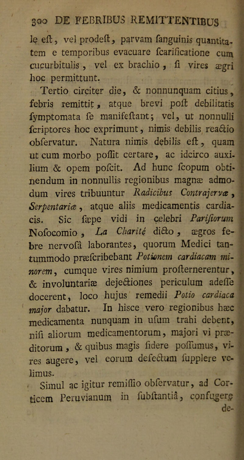 Jq eft, vel prodeft , parvam fanguinis quantita- tem e temporibus evacuare fcarificatione cum cucurbitulis , vel ex brachio , fi vires aegri hoc permittunt. Tertio circiter die, & nonnunquam citius, febris remittit, atque brevi poft debilitatis fymptomata fe manifeftant; vel, ut nonnulli fcriptores hoc exprimunt, nimis debilis readtio obfervatur. Natura nimis debilis eft, quam ut cum morbo pofllt certare, ac idcirco auxi- lium & opem pofcit. Ad hunc fcopum obti- nendum in nonnullis regionibus magnae admo- dum vires tribuuntur Radicibus Contrajerva, Serpentarice, atque aliis medicamentis cardia- cis. Sic fappe vidi in celebri Parifiorum Nofocomio, La Charite difto, aegros fe- bre nervofa laborantes, quorum Medici tan- tummodo prtefcribebant Potionem cardiacam mi- norem, cumque vires nimium profternerentur, & involuntaria deje&iones periculum adefle docerent, loco hujus remedii Potio cardiaca major dabatur. In hisce vero regionibus hoc medicamenta nunquam in ufum trahi debent, nifi aliorum medicamentorum, majori vi pro- ditorum , & quibus magis fidere poftumus, vi- res 3ugere, vel eorum defedtum fupplere ve- limus. Simul ac igitur remiflio obfervatur, ad Cor- ticem Peruvianum in fubftantia, confuger? de-